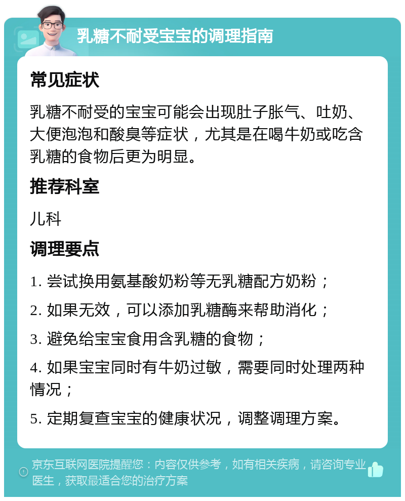 乳糖不耐受宝宝的调理指南 常见症状 乳糖不耐受的宝宝可能会出现肚子胀气、吐奶、大便泡泡和酸臭等症状，尤其是在喝牛奶或吃含乳糖的食物后更为明显。 推荐科室 儿科 调理要点 1. 尝试换用氨基酸奶粉等无乳糖配方奶粉； 2. 如果无效，可以添加乳糖酶来帮助消化； 3. 避免给宝宝食用含乳糖的食物； 4. 如果宝宝同时有牛奶过敏，需要同时处理两种情况； 5. 定期复查宝宝的健康状况，调整调理方案。