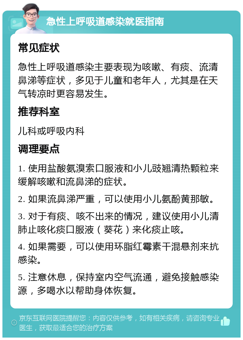 急性上呼吸道感染就医指南 常见症状 急性上呼吸道感染主要表现为咳嗽、有痰、流清鼻涕等症状，多见于儿童和老年人，尤其是在天气转凉时更容易发生。 推荐科室 儿科或呼吸内科 调理要点 1. 使用盐酸氨溴索口服液和小儿豉翘清热颗粒来缓解咳嗽和流鼻涕的症状。 2. 如果流鼻涕严重，可以使用小儿氨酚黄那敏。 3. 对于有痰、咳不出来的情况，建议使用小儿清肺止咳化痰口服液（葵花）来化痰止咳。 4. 如果需要，可以使用环脂红霉素干混悬剂来抗感染。 5. 注意休息，保持室内空气流通，避免接触感染源，多喝水以帮助身体恢复。