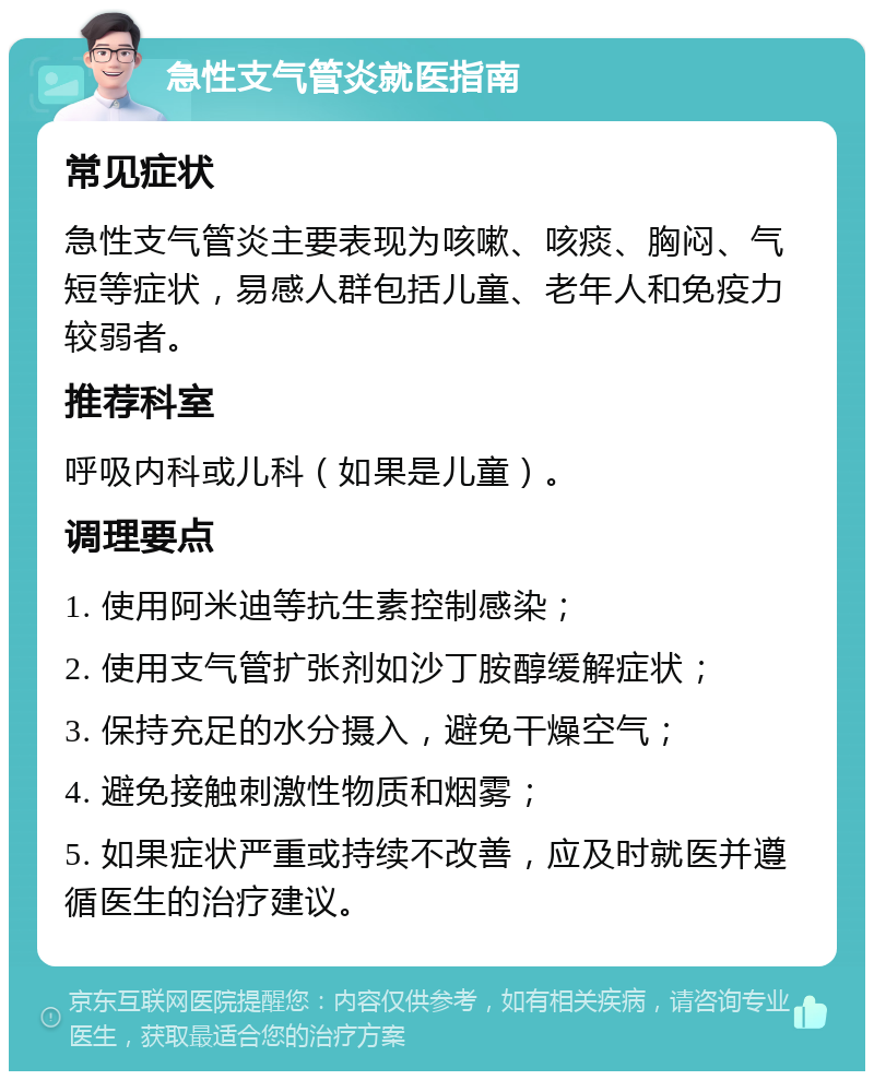 急性支气管炎就医指南 常见症状 急性支气管炎主要表现为咳嗽、咳痰、胸闷、气短等症状，易感人群包括儿童、老年人和免疫力较弱者。 推荐科室 呼吸内科或儿科（如果是儿童）。 调理要点 1. 使用阿米迪等抗生素控制感染； 2. 使用支气管扩张剂如沙丁胺醇缓解症状； 3. 保持充足的水分摄入，避免干燥空气； 4. 避免接触刺激性物质和烟雾； 5. 如果症状严重或持续不改善，应及时就医并遵循医生的治疗建议。