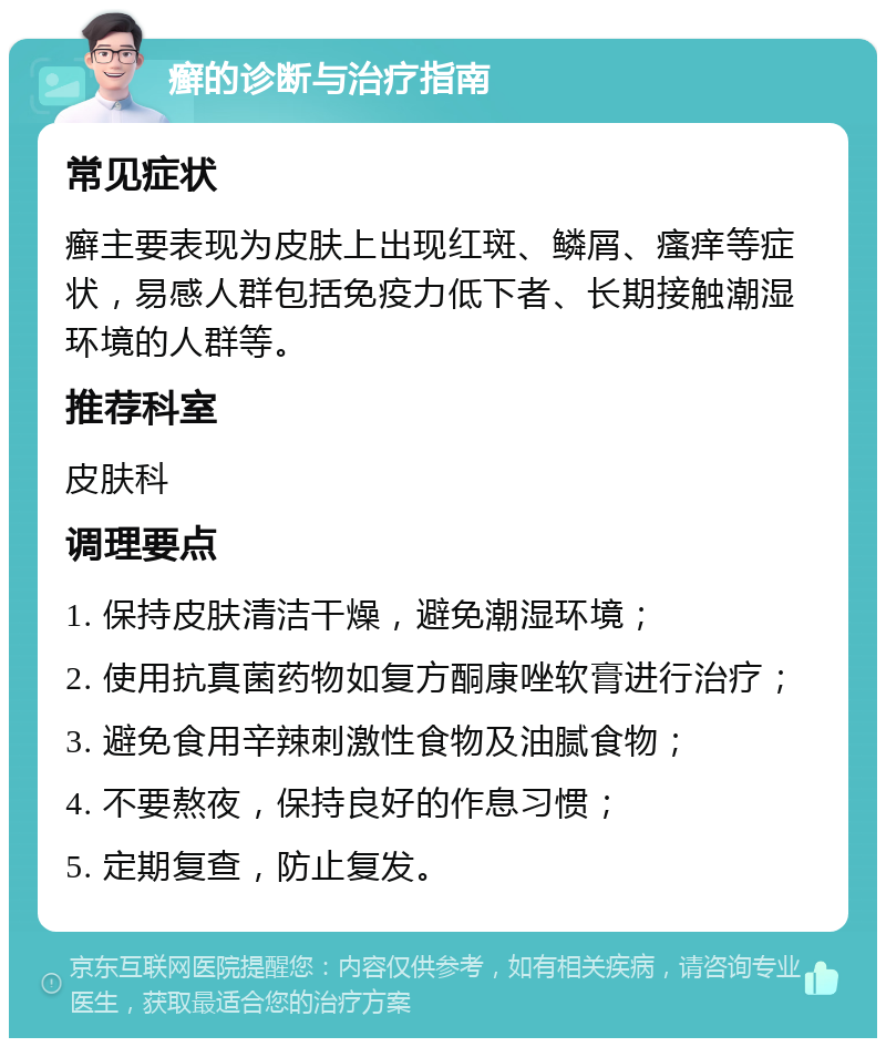 癣的诊断与治疗指南 常见症状 癣主要表现为皮肤上出现红斑、鳞屑、瘙痒等症状，易感人群包括免疫力低下者、长期接触潮湿环境的人群等。 推荐科室 皮肤科 调理要点 1. 保持皮肤清洁干燥，避免潮湿环境； 2. 使用抗真菌药物如复方酮康唑软膏进行治疗； 3. 避免食用辛辣刺激性食物及油腻食物； 4. 不要熬夜，保持良好的作息习惯； 5. 定期复查，防止复发。