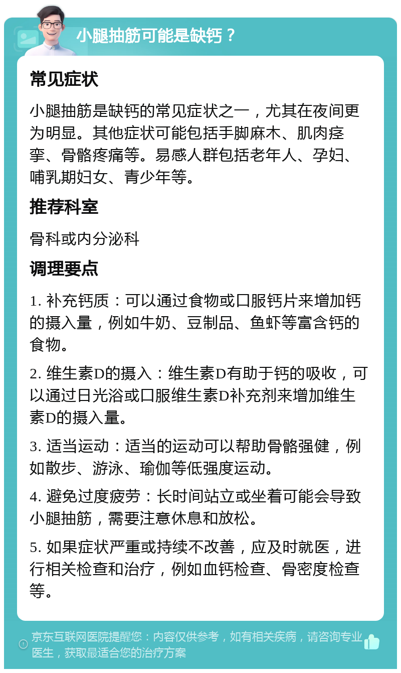 小腿抽筋可能是缺钙？ 常见症状 小腿抽筋是缺钙的常见症状之一，尤其在夜间更为明显。其他症状可能包括手脚麻木、肌肉痉挛、骨骼疼痛等。易感人群包括老年人、孕妇、哺乳期妇女、青少年等。 推荐科室 骨科或内分泌科 调理要点 1. 补充钙质：可以通过食物或口服钙片来增加钙的摄入量，例如牛奶、豆制品、鱼虾等富含钙的食物。 2. 维生素D的摄入：维生素D有助于钙的吸收，可以通过日光浴或口服维生素D补充剂来增加维生素D的摄入量。 3. 适当运动：适当的运动可以帮助骨骼强健，例如散步、游泳、瑜伽等低强度运动。 4. 避免过度疲劳：长时间站立或坐着可能会导致小腿抽筋，需要注意休息和放松。 5. 如果症状严重或持续不改善，应及时就医，进行相关检查和治疗，例如血钙检查、骨密度检查等。