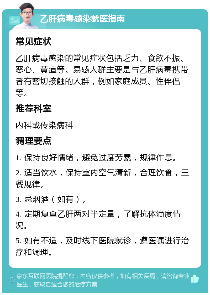 乙肝病毒感染就医指南 常见症状 乙肝病毒感染的常见症状包括乏力、食欲不振、恶心、黄疸等。易感人群主要是与乙肝病毒携带者有密切接触的人群，例如家庭成员、性伴侣等。 推荐科室 内科或传染病科 调理要点 1. 保持良好情绪，避免过度劳累，规律作息。 2. 适当饮水，保持室内空气清新，合理饮食，三餐规律。 3. 忌烟酒（如有）。 4. 定期复查乙肝两对半定量，了解抗体滴度情况。 5. 如有不适，及时线下医院就诊，遵医嘱进行治疗和调理。