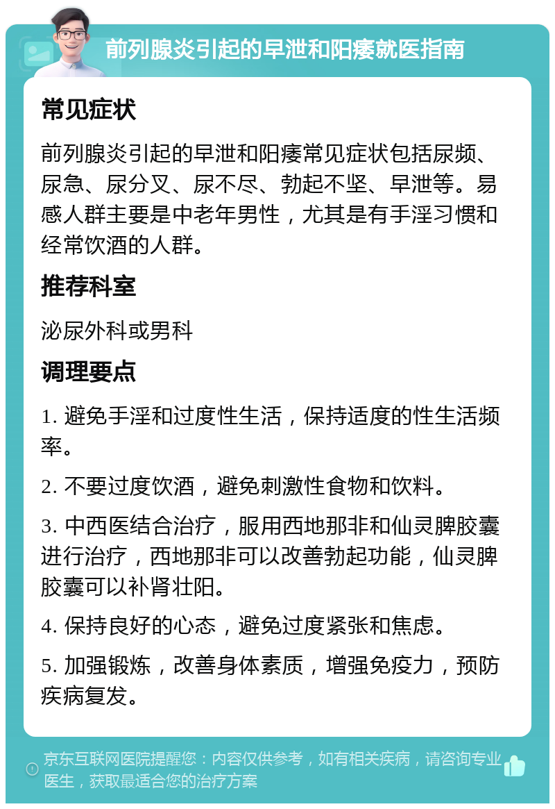 前列腺炎引起的早泄和阳痿就医指南 常见症状 前列腺炎引起的早泄和阳痿常见症状包括尿频、尿急、尿分叉、尿不尽、勃起不坚、早泄等。易感人群主要是中老年男性，尤其是有手淫习惯和经常饮酒的人群。 推荐科室 泌尿外科或男科 调理要点 1. 避免手淫和过度性生活，保持适度的性生活频率。 2. 不要过度饮酒，避免刺激性食物和饮料。 3. 中西医结合治疗，服用西地那非和仙灵脾胶囊进行治疗，西地那非可以改善勃起功能，仙灵脾胶囊可以补肾壮阳。 4. 保持良好的心态，避免过度紧张和焦虑。 5. 加强锻炼，改善身体素质，增强免疫力，预防疾病复发。