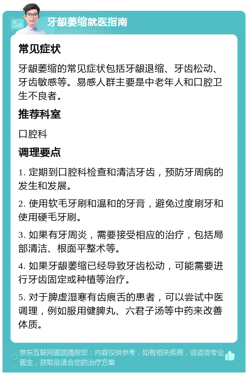 牙龈萎缩就医指南 常见症状 牙龈萎缩的常见症状包括牙龈退缩、牙齿松动、牙齿敏感等。易感人群主要是中老年人和口腔卫生不良者。 推荐科室 口腔科 调理要点 1. 定期到口腔科检查和清洁牙齿，预防牙周病的发生和发展。 2. 使用软毛牙刷和温和的牙膏，避免过度刷牙和使用硬毛牙刷。 3. 如果有牙周炎，需要接受相应的治疗，包括局部清洁、根面平整术等。 4. 如果牙龈萎缩已经导致牙齿松动，可能需要进行牙齿固定或种植等治疗。 5. 对于脾虚湿寒有齿痕舌的患者，可以尝试中医调理，例如服用健脾丸、六君子汤等中药来改善体质。