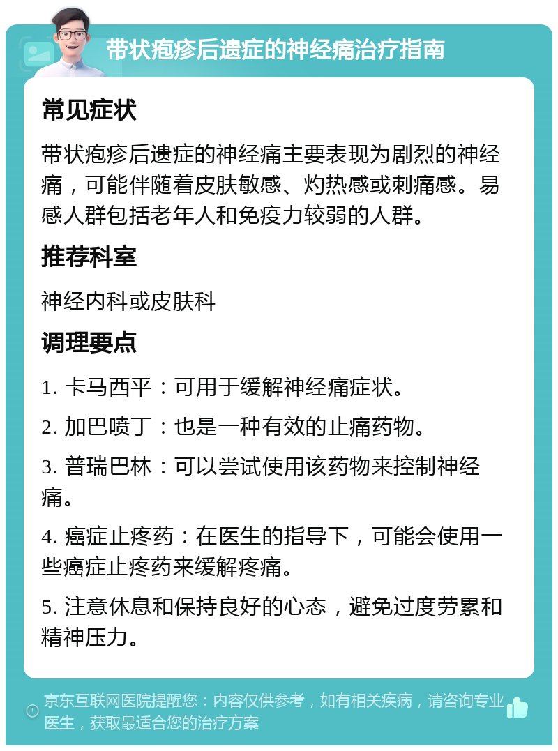 带状疱疹后遗症的神经痛治疗指南 常见症状 带状疱疹后遗症的神经痛主要表现为剧烈的神经痛，可能伴随着皮肤敏感、灼热感或刺痛感。易感人群包括老年人和免疫力较弱的人群。 推荐科室 神经内科或皮肤科 调理要点 1. 卡马西平：可用于缓解神经痛症状。 2. 加巴喷丁：也是一种有效的止痛药物。 3. 普瑞巴林：可以尝试使用该药物来控制神经痛。 4. 癌症止疼药：在医生的指导下，可能会使用一些癌症止疼药来缓解疼痛。 5. 注意休息和保持良好的心态，避免过度劳累和精神压力。