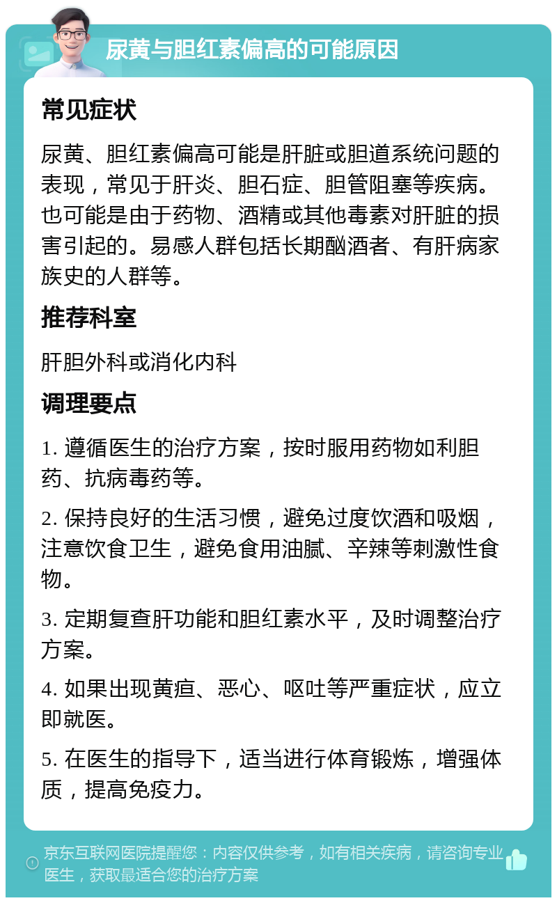 尿黄与胆红素偏高的可能原因 常见症状 尿黄、胆红素偏高可能是肝脏或胆道系统问题的表现，常见于肝炎、胆石症、胆管阻塞等疾病。也可能是由于药物、酒精或其他毒素对肝脏的损害引起的。易感人群包括长期酗酒者、有肝病家族史的人群等。 推荐科室 肝胆外科或消化内科 调理要点 1. 遵循医生的治疗方案，按时服用药物如利胆药、抗病毒药等。 2. 保持良好的生活习惯，避免过度饮酒和吸烟，注意饮食卫生，避免食用油腻、辛辣等刺激性食物。 3. 定期复查肝功能和胆红素水平，及时调整治疗方案。 4. 如果出现黄疸、恶心、呕吐等严重症状，应立即就医。 5. 在医生的指导下，适当进行体育锻炼，增强体质，提高免疫力。