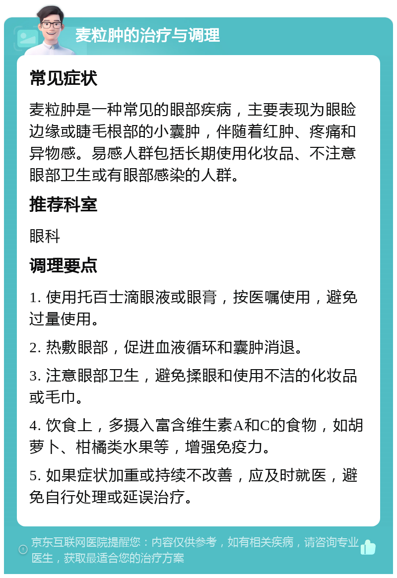 麦粒肿的治疗与调理 常见症状 麦粒肿是一种常见的眼部疾病，主要表现为眼睑边缘或睫毛根部的小囊肿，伴随着红肿、疼痛和异物感。易感人群包括长期使用化妆品、不注意眼部卫生或有眼部感染的人群。 推荐科室 眼科 调理要点 1. 使用托百士滴眼液或眼膏，按医嘱使用，避免过量使用。 2. 热敷眼部，促进血液循环和囊肿消退。 3. 注意眼部卫生，避免揉眼和使用不洁的化妆品或毛巾。 4. 饮食上，多摄入富含维生素A和C的食物，如胡萝卜、柑橘类水果等，增强免疫力。 5. 如果症状加重或持续不改善，应及时就医，避免自行处理或延误治疗。