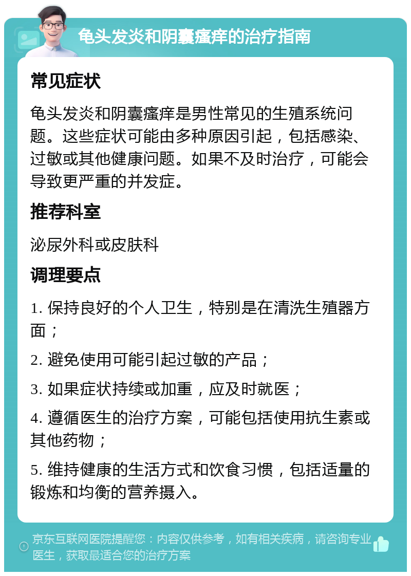 龟头发炎和阴囊瘙痒的治疗指南 常见症状 龟头发炎和阴囊瘙痒是男性常见的生殖系统问题。这些症状可能由多种原因引起，包括感染、过敏或其他健康问题。如果不及时治疗，可能会导致更严重的并发症。 推荐科室 泌尿外科或皮肤科 调理要点 1. 保持良好的个人卫生，特别是在清洗生殖器方面； 2. 避免使用可能引起过敏的产品； 3. 如果症状持续或加重，应及时就医； 4. 遵循医生的治疗方案，可能包括使用抗生素或其他药物； 5. 维持健康的生活方式和饮食习惯，包括适量的锻炼和均衡的营养摄入。