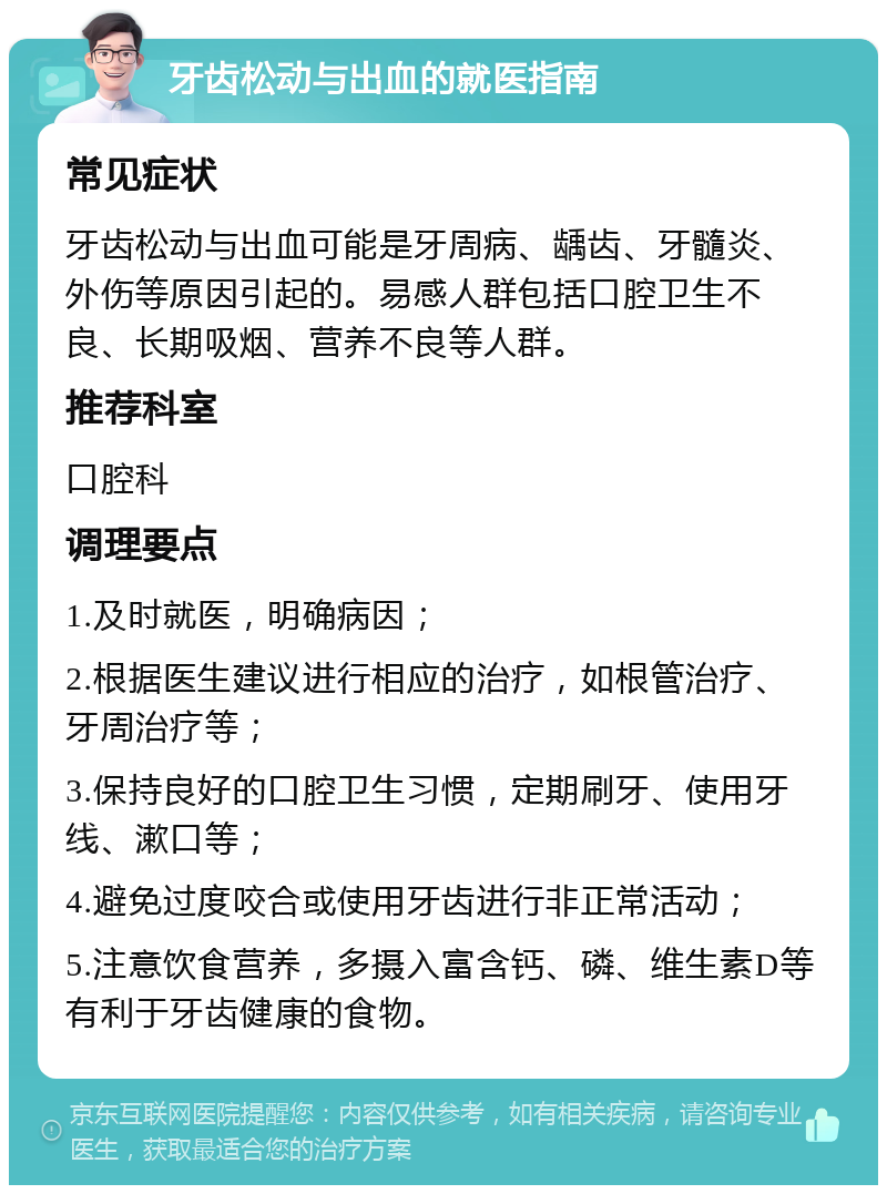 牙齿松动与出血的就医指南 常见症状 牙齿松动与出血可能是牙周病、龋齿、牙髓炎、外伤等原因引起的。易感人群包括口腔卫生不良、长期吸烟、营养不良等人群。 推荐科室 口腔科 调理要点 1.及时就医，明确病因； 2.根据医生建议进行相应的治疗，如根管治疗、牙周治疗等； 3.保持良好的口腔卫生习惯，定期刷牙、使用牙线、漱口等； 4.避免过度咬合或使用牙齿进行非正常活动； 5.注意饮食营养，多摄入富含钙、磷、维生素D等有利于牙齿健康的食物。