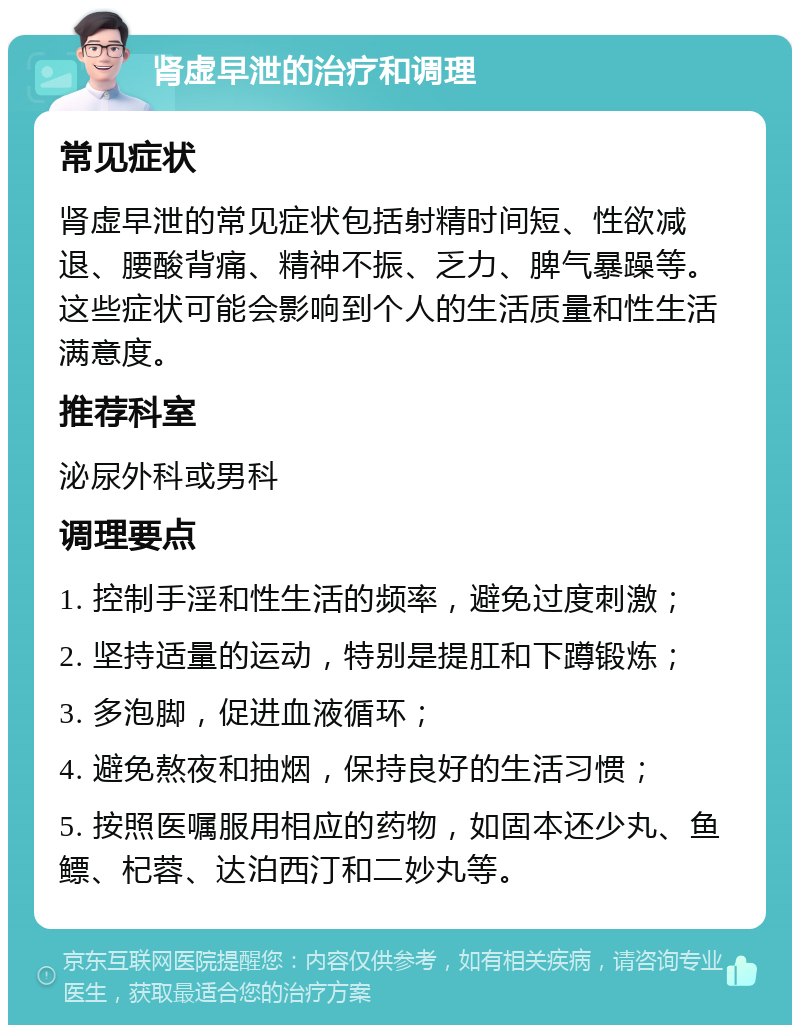 肾虚早泄的治疗和调理 常见症状 肾虚早泄的常见症状包括射精时间短、性欲减退、腰酸背痛、精神不振、乏力、脾气暴躁等。这些症状可能会影响到个人的生活质量和性生活满意度。 推荐科室 泌尿外科或男科 调理要点 1. 控制手淫和性生活的频率，避免过度刺激； 2. 坚持适量的运动，特别是提肛和下蹲锻炼； 3. 多泡脚，促进血液循环； 4. 避免熬夜和抽烟，保持良好的生活习惯； 5. 按照医嘱服用相应的药物，如固本还少丸、鱼鳔、杞蓉、达泊西汀和二妙丸等。