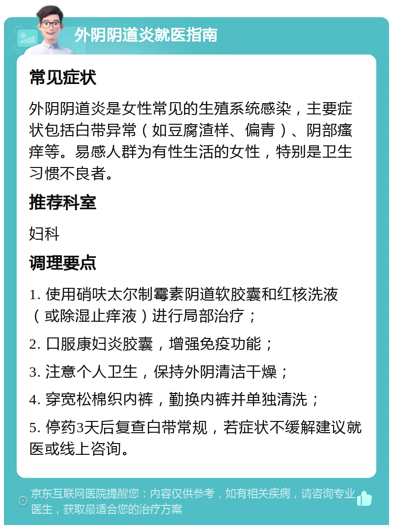 外阴阴道炎就医指南 常见症状 外阴阴道炎是女性常见的生殖系统感染，主要症状包括白带异常（如豆腐渣样、偏青）、阴部瘙痒等。易感人群为有性生活的女性，特别是卫生习惯不良者。 推荐科室 妇科 调理要点 1. 使用硝呋太尔制霉素阴道软胶囊和红核洗液（或除湿止痒液）进行局部治疗； 2. 口服康妇炎胶囊，增强免疫功能； 3. 注意个人卫生，保持外阴清洁干燥； 4. 穿宽松棉织内裤，勤换内裤并单独清洗； 5. 停药3天后复查白带常规，若症状不缓解建议就医或线上咨询。