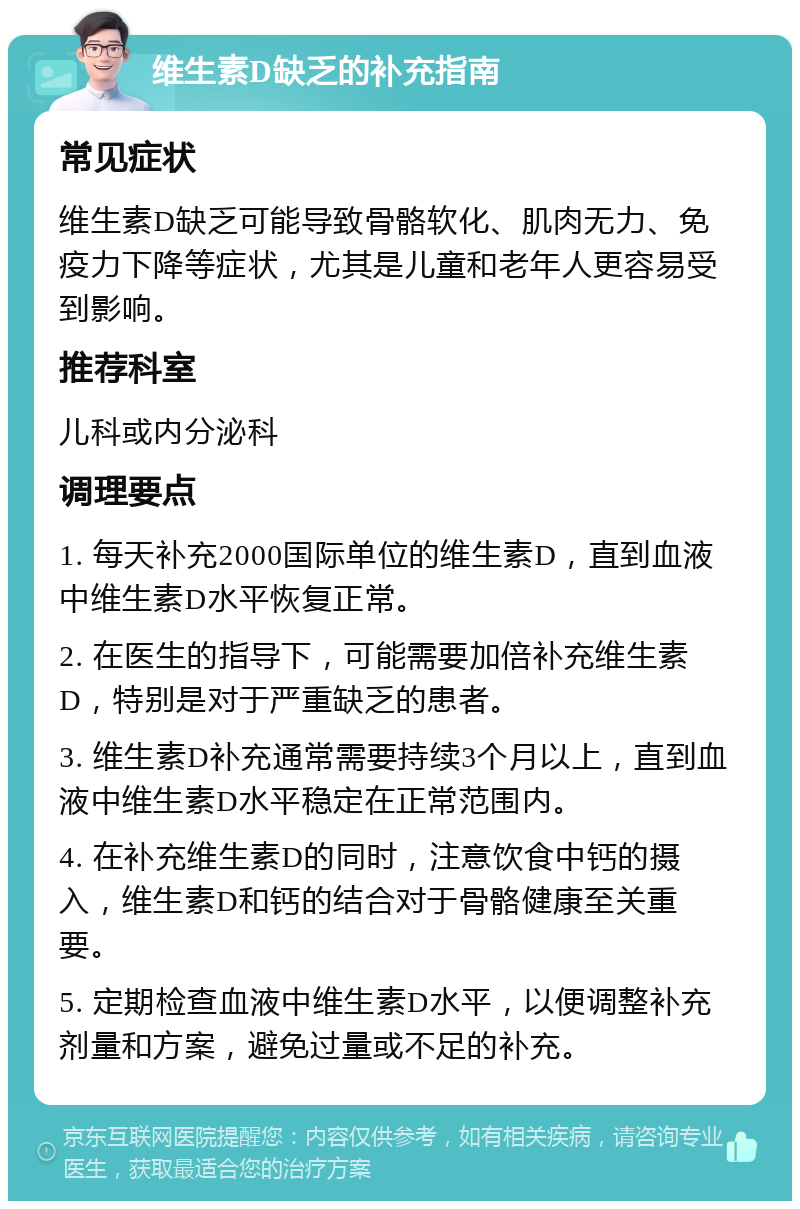 维生素D缺乏的补充指南 常见症状 维生素D缺乏可能导致骨骼软化、肌肉无力、免疫力下降等症状，尤其是儿童和老年人更容易受到影响。 推荐科室 儿科或内分泌科 调理要点 1. 每天补充2000国际单位的维生素D，直到血液中维生素D水平恢复正常。 2. 在医生的指导下，可能需要加倍补充维生素D，特别是对于严重缺乏的患者。 3. 维生素D补充通常需要持续3个月以上，直到血液中维生素D水平稳定在正常范围内。 4. 在补充维生素D的同时，注意饮食中钙的摄入，维生素D和钙的结合对于骨骼健康至关重要。 5. 定期检查血液中维生素D水平，以便调整补充剂量和方案，避免过量或不足的补充。