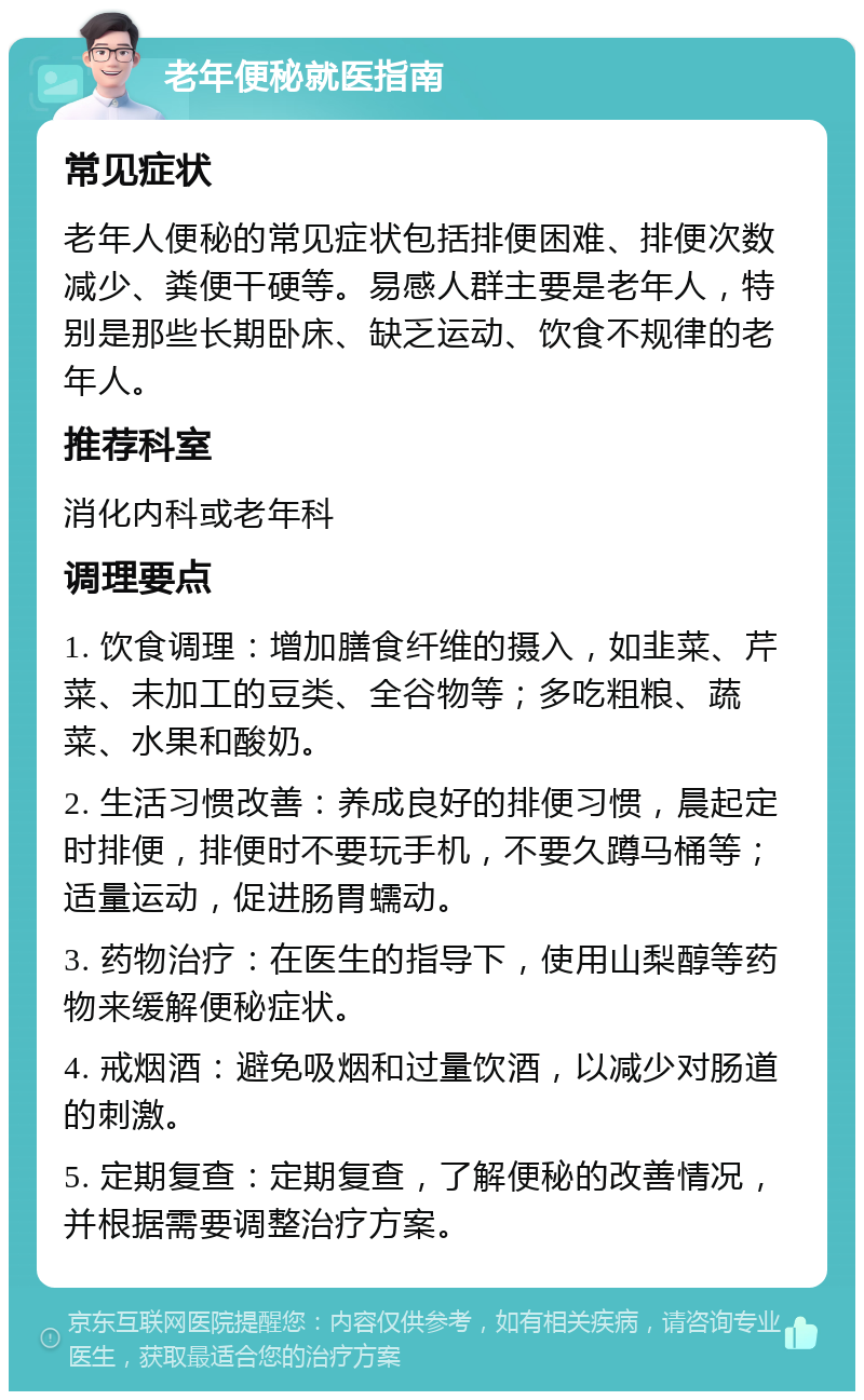 老年便秘就医指南 常见症状 老年人便秘的常见症状包括排便困难、排便次数减少、粪便干硬等。易感人群主要是老年人，特别是那些长期卧床、缺乏运动、饮食不规律的老年人。 推荐科室 消化内科或老年科 调理要点 1. 饮食调理：增加膳食纤维的摄入，如韭菜、芹菜、未加工的豆类、全谷物等；多吃粗粮、蔬菜、水果和酸奶。 2. 生活习惯改善：养成良好的排便习惯，晨起定时排便，排便时不要玩手机，不要久蹲马桶等；适量运动，促进肠胃蠕动。 3. 药物治疗：在医生的指导下，使用山梨醇等药物来缓解便秘症状。 4. 戒烟酒：避免吸烟和过量饮酒，以减少对肠道的刺激。 5. 定期复查：定期复查，了解便秘的改善情况，并根据需要调整治疗方案。