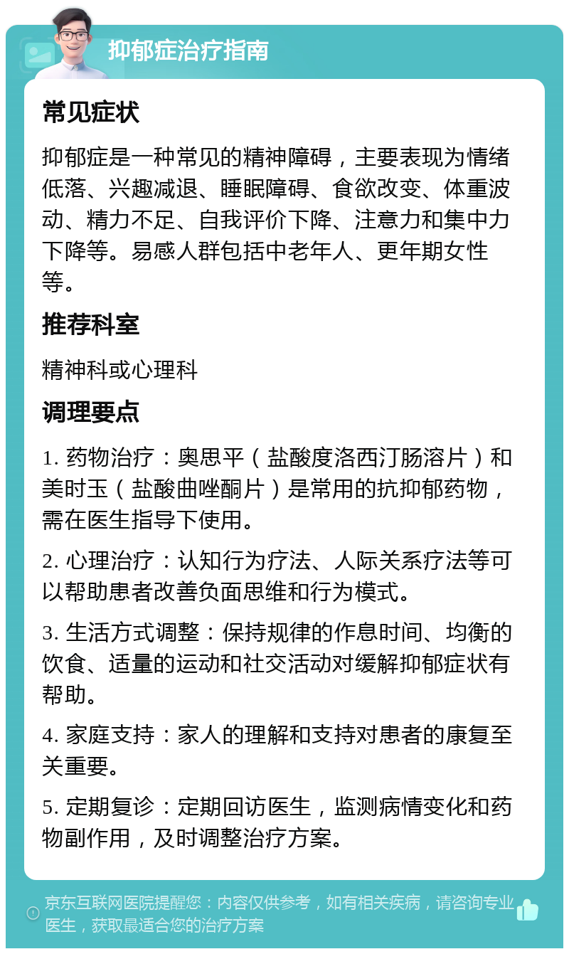 抑郁症治疗指南 常见症状 抑郁症是一种常见的精神障碍，主要表现为情绪低落、兴趣减退、睡眠障碍、食欲改变、体重波动、精力不足、自我评价下降、注意力和集中力下降等。易感人群包括中老年人、更年期女性等。 推荐科室 精神科或心理科 调理要点 1. 药物治疗：奥思平（盐酸度洛西汀肠溶片）和美时玉（盐酸曲唑酮片）是常用的抗抑郁药物，需在医生指导下使用。 2. 心理治疗：认知行为疗法、人际关系疗法等可以帮助患者改善负面思维和行为模式。 3. 生活方式调整：保持规律的作息时间、均衡的饮食、适量的运动和社交活动对缓解抑郁症状有帮助。 4. 家庭支持：家人的理解和支持对患者的康复至关重要。 5. 定期复诊：定期回访医生，监测病情变化和药物副作用，及时调整治疗方案。