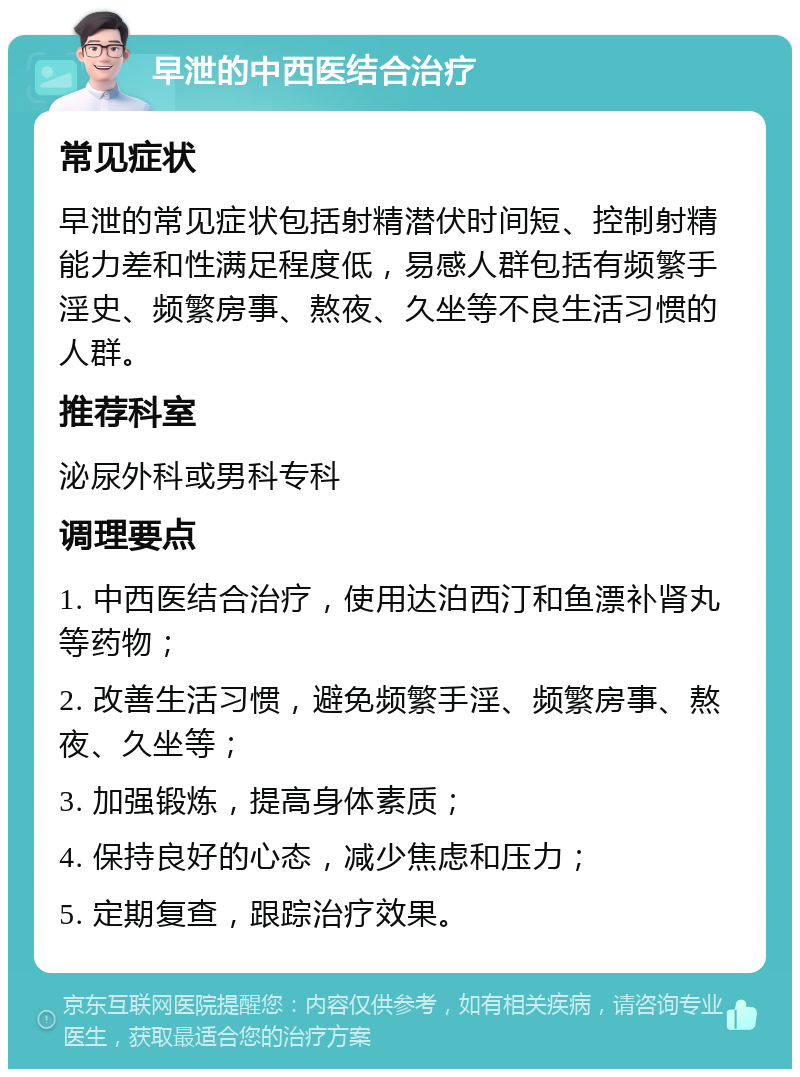 早泄的中西医结合治疗 常见症状 早泄的常见症状包括射精潜伏时间短、控制射精能力差和性满足程度低，易感人群包括有频繁手淫史、频繁房事、熬夜、久坐等不良生活习惯的人群。 推荐科室 泌尿外科或男科专科 调理要点 1. 中西医结合治疗，使用达泊西汀和鱼漂补肾丸等药物； 2. 改善生活习惯，避免频繁手淫、频繁房事、熬夜、久坐等； 3. 加强锻炼，提高身体素质； 4. 保持良好的心态，减少焦虑和压力； 5. 定期复查，跟踪治疗效果。