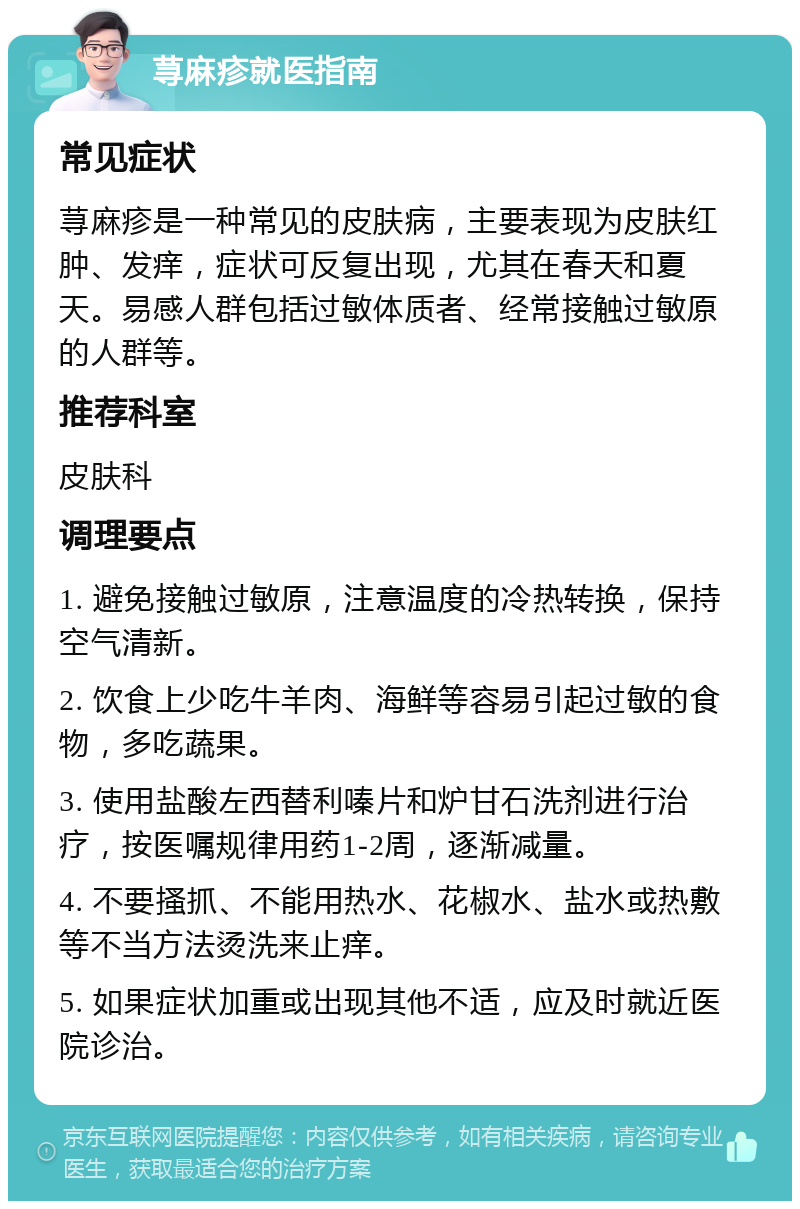 荨麻疹就医指南 常见症状 荨麻疹是一种常见的皮肤病，主要表现为皮肤红肿、发痒，症状可反复出现，尤其在春天和夏天。易感人群包括过敏体质者、经常接触过敏原的人群等。 推荐科室 皮肤科 调理要点 1. 避免接触过敏原，注意温度的冷热转换，保持空气清新。 2. 饮食上少吃牛羊肉、海鲜等容易引起过敏的食物，多吃蔬果。 3. 使用盐酸左西替利嗪片和炉甘石洗剂进行治疗，按医嘱规律用药1-2周，逐渐减量。 4. 不要搔抓、不能用热水、花椒水、盐水或热敷等不当方法烫洗来止痒。 5. 如果症状加重或出现其他不适，应及时就近医院诊治。