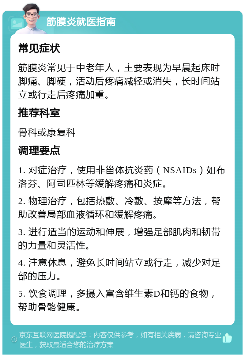 筋膜炎就医指南 常见症状 筋膜炎常见于中老年人，主要表现为早晨起床时脚痛、脚硬，活动后疼痛减轻或消失，长时间站立或行走后疼痛加重。 推荐科室 骨科或康复科 调理要点 1. 对症治疗，使用非甾体抗炎药（NSAIDs）如布洛芬、阿司匹林等缓解疼痛和炎症。 2. 物理治疗，包括热敷、冷敷、按摩等方法，帮助改善局部血液循环和缓解疼痛。 3. 进行适当的运动和伸展，增强足部肌肉和韧带的力量和灵活性。 4. 注意休息，避免长时间站立或行走，减少对足部的压力。 5. 饮食调理，多摄入富含维生素D和钙的食物，帮助骨骼健康。