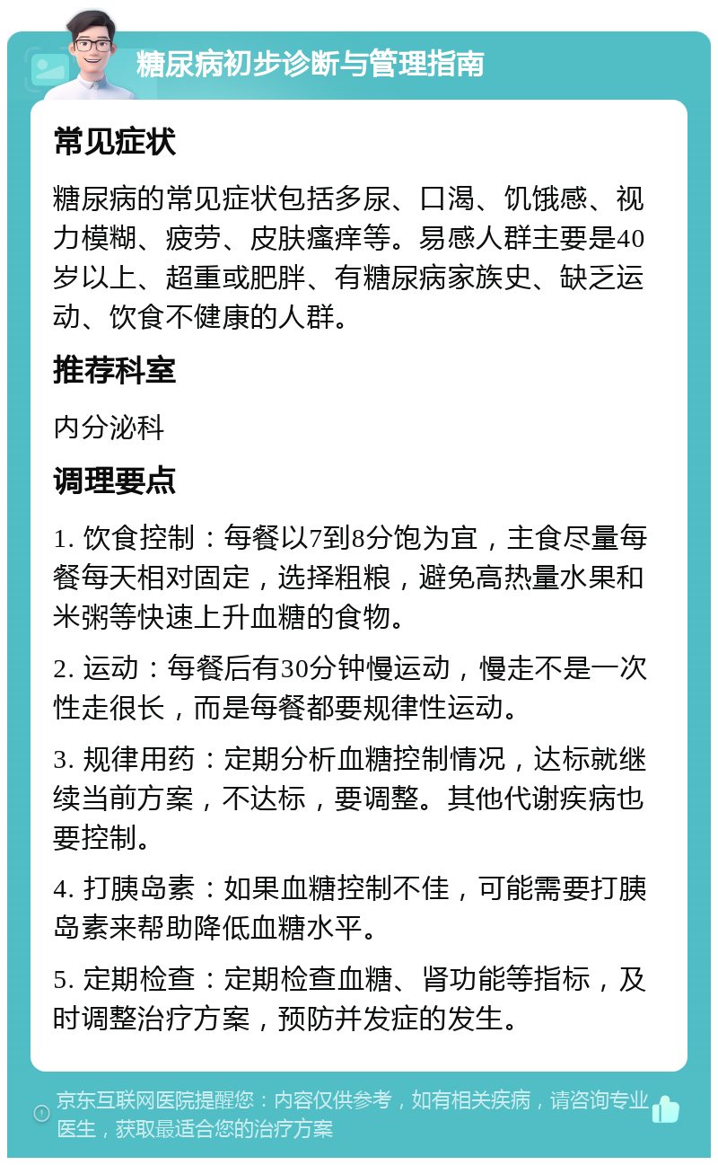 糖尿病初步诊断与管理指南 常见症状 糖尿病的常见症状包括多尿、口渴、饥饿感、视力模糊、疲劳、皮肤瘙痒等。易感人群主要是40岁以上、超重或肥胖、有糖尿病家族史、缺乏运动、饮食不健康的人群。 推荐科室 内分泌科 调理要点 1. 饮食控制：每餐以7到8分饱为宜，主食尽量每餐每天相对固定，选择粗粮，避免高热量水果和米粥等快速上升血糖的食物。 2. 运动：每餐后有30分钟慢运动，慢走不是一次性走很长，而是每餐都要规律性运动。 3. 规律用药：定期分析血糖控制情况，达标就继续当前方案，不达标，要调整。其他代谢疾病也要控制。 4. 打胰岛素：如果血糖控制不佳，可能需要打胰岛素来帮助降低血糖水平。 5. 定期检查：定期检查血糖、肾功能等指标，及时调整治疗方案，预防并发症的发生。