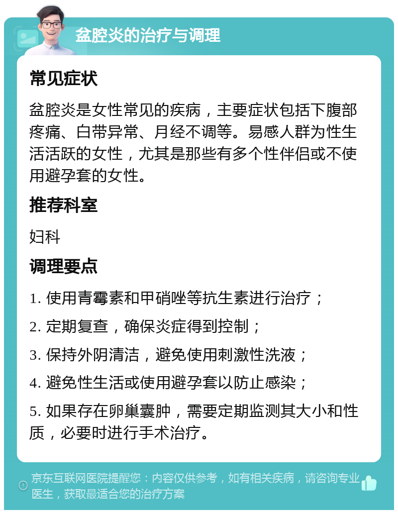 盆腔炎的治疗与调理 常见症状 盆腔炎是女性常见的疾病，主要症状包括下腹部疼痛、白带异常、月经不调等。易感人群为性生活活跃的女性，尤其是那些有多个性伴侣或不使用避孕套的女性。 推荐科室 妇科 调理要点 1. 使用青霉素和甲硝唑等抗生素进行治疗； 2. 定期复查，确保炎症得到控制； 3. 保持外阴清洁，避免使用刺激性洗液； 4. 避免性生活或使用避孕套以防止感染； 5. 如果存在卵巢囊肿，需要定期监测其大小和性质，必要时进行手术治疗。