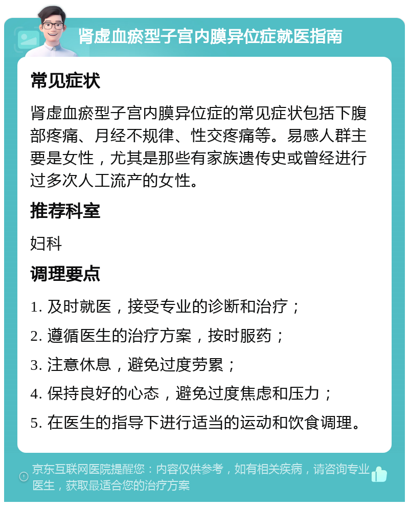 肾虚血瘀型子宫内膜异位症就医指南 常见症状 肾虚血瘀型子宫内膜异位症的常见症状包括下腹部疼痛、月经不规律、性交疼痛等。易感人群主要是女性，尤其是那些有家族遗传史或曾经进行过多次人工流产的女性。 推荐科室 妇科 调理要点 1. 及时就医，接受专业的诊断和治疗； 2. 遵循医生的治疗方案，按时服药； 3. 注意休息，避免过度劳累； 4. 保持良好的心态，避免过度焦虑和压力； 5. 在医生的指导下进行适当的运动和饮食调理。