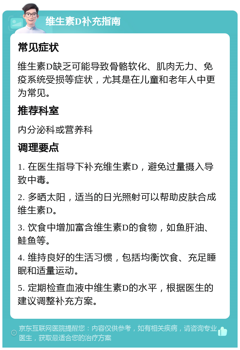 维生素D补充指南 常见症状 维生素D缺乏可能导致骨骼软化、肌肉无力、免疫系统受损等症状，尤其是在儿童和老年人中更为常见。 推荐科室 内分泌科或营养科 调理要点 1. 在医生指导下补充维生素D，避免过量摄入导致中毒。 2. 多晒太阳，适当的日光照射可以帮助皮肤合成维生素D。 3. 饮食中增加富含维生素D的食物，如鱼肝油、鲑鱼等。 4. 维持良好的生活习惯，包括均衡饮食、充足睡眠和适量运动。 5. 定期检查血液中维生素D的水平，根据医生的建议调整补充方案。