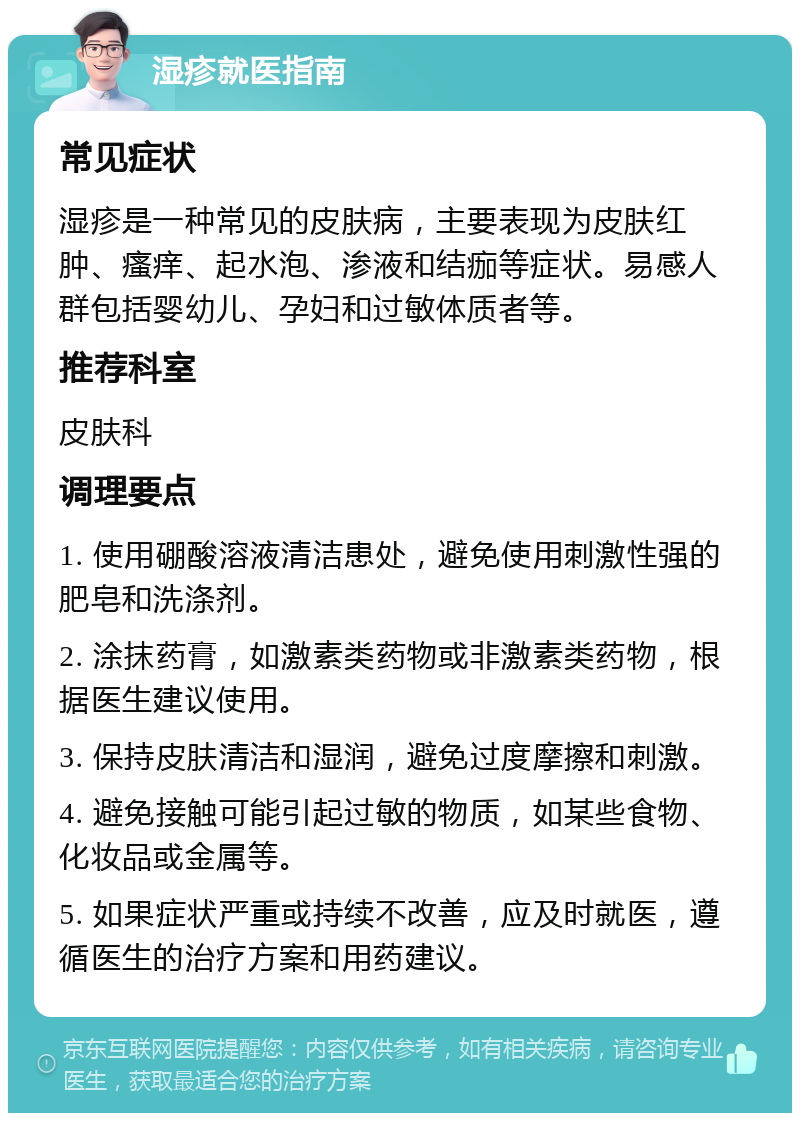 湿疹就医指南 常见症状 湿疹是一种常见的皮肤病，主要表现为皮肤红肿、瘙痒、起水泡、渗液和结痂等症状。易感人群包括婴幼儿、孕妇和过敏体质者等。 推荐科室 皮肤科 调理要点 1. 使用硼酸溶液清洁患处，避免使用刺激性强的肥皂和洗涤剂。 2. 涂抹药膏，如激素类药物或非激素类药物，根据医生建议使用。 3. 保持皮肤清洁和湿润，避免过度摩擦和刺激。 4. 避免接触可能引起过敏的物质，如某些食物、化妆品或金属等。 5. 如果症状严重或持续不改善，应及时就医，遵循医生的治疗方案和用药建议。