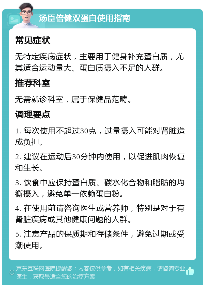 汤臣倍健双蛋白使用指南 常见症状 无特定疾病症状，主要用于健身补充蛋白质，尤其适合运动量大、蛋白质摄入不足的人群。 推荐科室 无需就诊科室，属于保健品范畴。 调理要点 1. 每次使用不超过30克，过量摄入可能对肾脏造成负担。 2. 建议在运动后30分钟内使用，以促进肌肉恢复和生长。 3. 饮食中应保持蛋白质、碳水化合物和脂肪的均衡摄入，避免单一依赖蛋白粉。 4. 在使用前请咨询医生或营养师，特别是对于有肾脏疾病或其他健康问题的人群。 5. 注意产品的保质期和存储条件，避免过期或受潮使用。