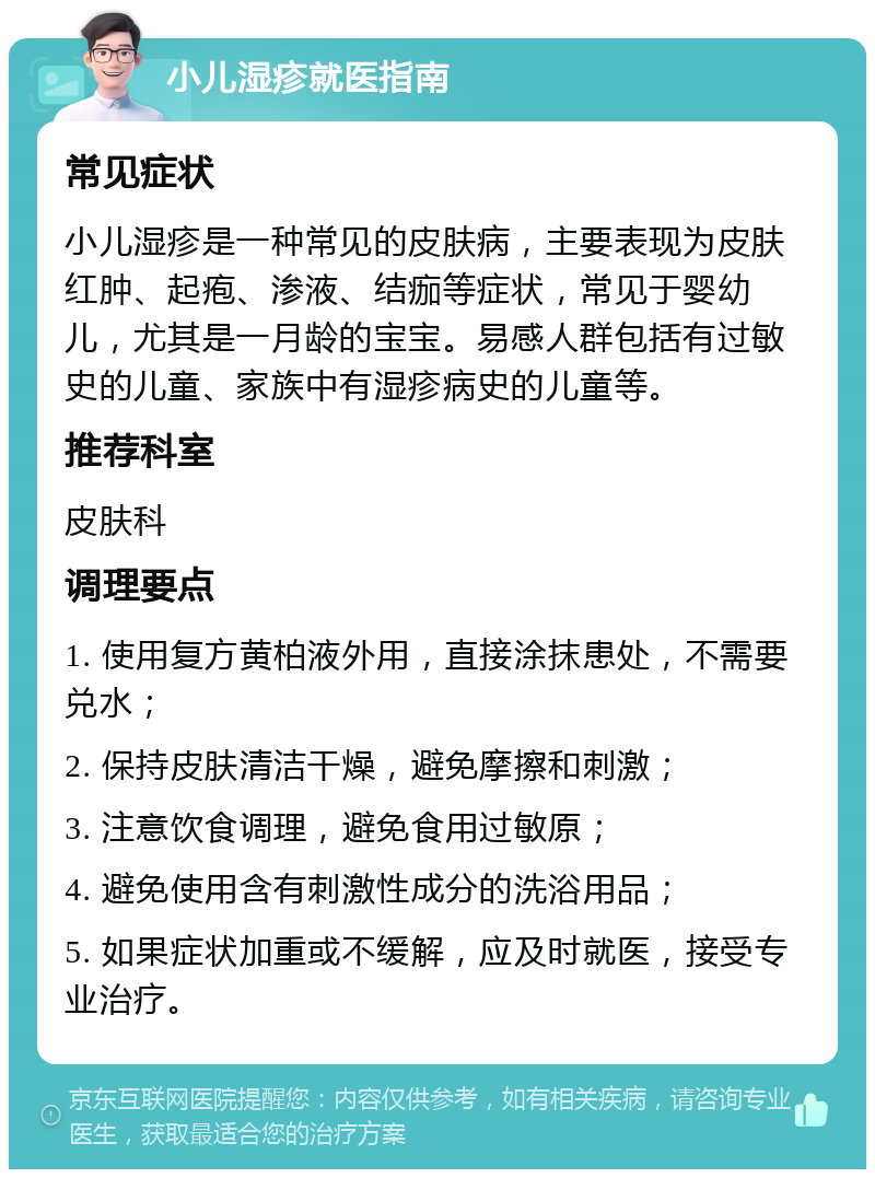 小儿湿疹就医指南 常见症状 小儿湿疹是一种常见的皮肤病，主要表现为皮肤红肿、起疱、渗液、结痂等症状，常见于婴幼儿，尤其是一月龄的宝宝。易感人群包括有过敏史的儿童、家族中有湿疹病史的儿童等。 推荐科室 皮肤科 调理要点 1. 使用复方黄柏液外用，直接涂抹患处，不需要兑水； 2. 保持皮肤清洁干燥，避免摩擦和刺激； 3. 注意饮食调理，避免食用过敏原； 4. 避免使用含有刺激性成分的洗浴用品； 5. 如果症状加重或不缓解，应及时就医，接受专业治疗。