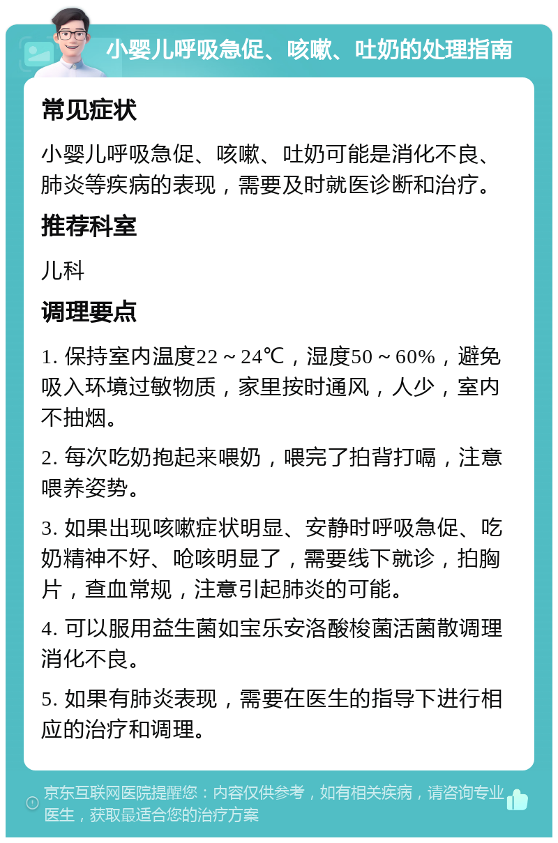 小婴儿呼吸急促、咳嗽、吐奶的处理指南 常见症状 小婴儿呼吸急促、咳嗽、吐奶可能是消化不良、肺炎等疾病的表现，需要及时就医诊断和治疗。 推荐科室 儿科 调理要点 1. 保持室内温度22～24℃，湿度50～60%，避免吸入环境过敏物质，家里按时通风，人少，室内不抽烟。 2. 每次吃奶抱起来喂奶，喂完了拍背打嗝，注意喂养姿势。 3. 如果出现咳嗽症状明显、安静时呼吸急促、吃奶精神不好、呛咳明显了，需要线下就诊，拍胸片，查血常规，注意引起肺炎的可能。 4. 可以服用益生菌如宝乐安洛酸梭菌活菌散调理消化不良。 5. 如果有肺炎表现，需要在医生的指导下进行相应的治疗和调理。