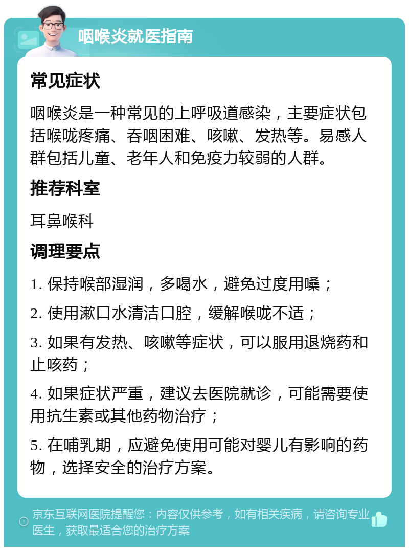 咽喉炎就医指南 常见症状 咽喉炎是一种常见的上呼吸道感染，主要症状包括喉咙疼痛、吞咽困难、咳嗽、发热等。易感人群包括儿童、老年人和免疫力较弱的人群。 推荐科室 耳鼻喉科 调理要点 1. 保持喉部湿润，多喝水，避免过度用嗓； 2. 使用漱口水清洁口腔，缓解喉咙不适； 3. 如果有发热、咳嗽等症状，可以服用退烧药和止咳药； 4. 如果症状严重，建议去医院就诊，可能需要使用抗生素或其他药物治疗； 5. 在哺乳期，应避免使用可能对婴儿有影响的药物，选择安全的治疗方案。