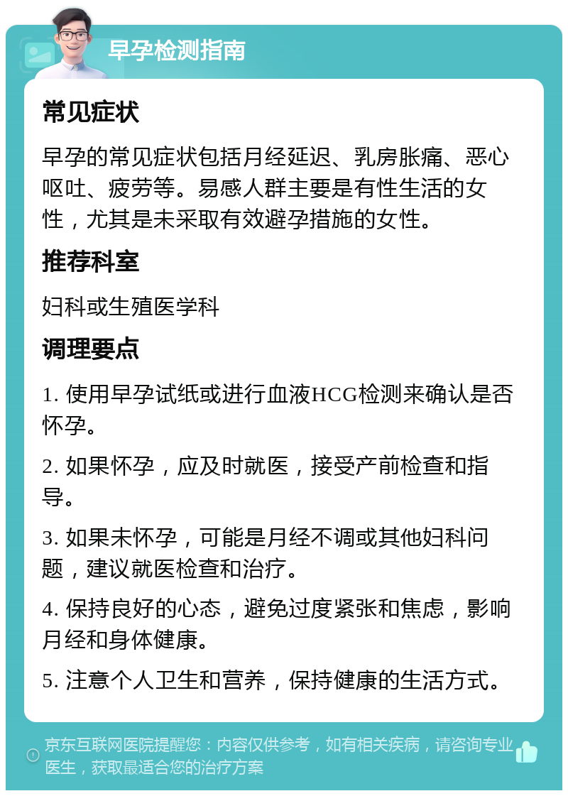 早孕检测指南 常见症状 早孕的常见症状包括月经延迟、乳房胀痛、恶心呕吐、疲劳等。易感人群主要是有性生活的女性，尤其是未采取有效避孕措施的女性。 推荐科室 妇科或生殖医学科 调理要点 1. 使用早孕试纸或进行血液HCG检测来确认是否怀孕。 2. 如果怀孕，应及时就医，接受产前检查和指导。 3. 如果未怀孕，可能是月经不调或其他妇科问题，建议就医检查和治疗。 4. 保持良好的心态，避免过度紧张和焦虑，影响月经和身体健康。 5. 注意个人卫生和营养，保持健康的生活方式。