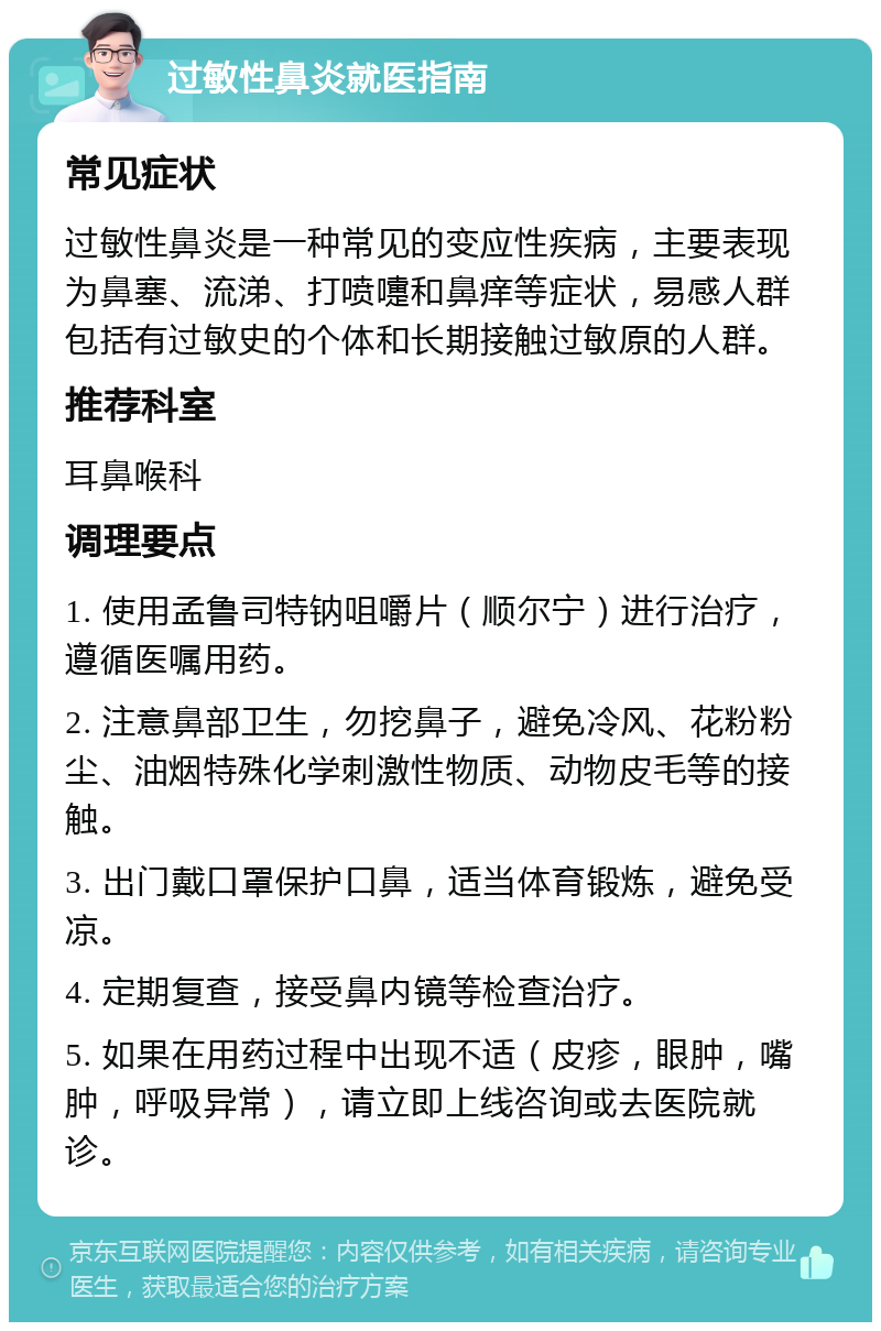 过敏性鼻炎就医指南 常见症状 过敏性鼻炎是一种常见的变应性疾病，主要表现为鼻塞、流涕、打喷嚏和鼻痒等症状，易感人群包括有过敏史的个体和长期接触过敏原的人群。 推荐科室 耳鼻喉科 调理要点 1. 使用孟鲁司特钠咀嚼片（顺尔宁）进行治疗，遵循医嘱用药。 2. 注意鼻部卫生，勿挖鼻子，避免冷风、花粉粉尘、油烟特殊化学刺激性物质、动物皮毛等的接触。 3. 出门戴口罩保护口鼻，适当体育锻炼，避免受凉。 4. 定期复查，接受鼻内镜等检查治疗。 5. 如果在用药过程中出现不适（皮疹，眼肿，嘴肿，呼吸异常），请立即上线咨询或去医院就诊。