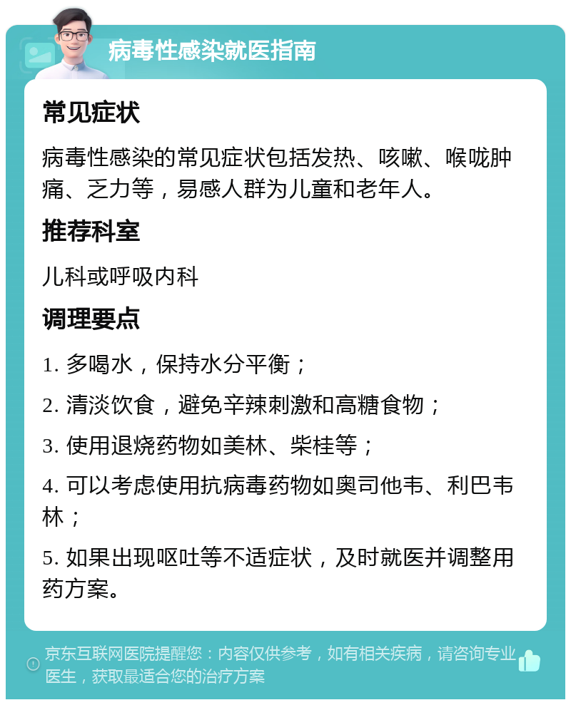 病毒性感染就医指南 常见症状 病毒性感染的常见症状包括发热、咳嗽、喉咙肿痛、乏力等，易感人群为儿童和老年人。 推荐科室 儿科或呼吸内科 调理要点 1. 多喝水，保持水分平衡； 2. 清淡饮食，避免辛辣刺激和高糖食物； 3. 使用退烧药物如美林、柴桂等； 4. 可以考虑使用抗病毒药物如奥司他韦、利巴韦林； 5. 如果出现呕吐等不适症状，及时就医并调整用药方案。