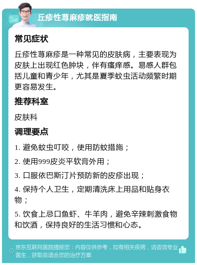 丘疹性荨麻疹就医指南 常见症状 丘疹性荨麻疹是一种常见的皮肤病，主要表现为皮肤上出现红色肿块，伴有瘙痒感。易感人群包括儿童和青少年，尤其是夏季蚊虫活动频繁时期更容易发生。 推荐科室 皮肤科 调理要点 1. 避免蚊虫叮咬，使用防蚊措施； 2. 使用999皮炎平软膏外用； 3. 口服依巴斯汀片预防新的皮疹出现； 4. 保持个人卫生，定期清洗床上用品和贴身衣物； 5. 饮食上忌口鱼虾、牛羊肉，避免辛辣刺激食物和饮酒，保持良好的生活习惯和心态。