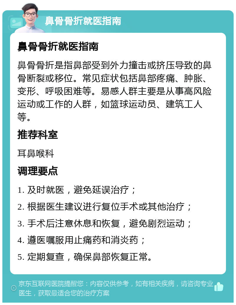 鼻骨骨折就医指南 鼻骨骨折就医指南 鼻骨骨折是指鼻部受到外力撞击或挤压导致的鼻骨断裂或移位。常见症状包括鼻部疼痛、肿胀、变形、呼吸困难等。易感人群主要是从事高风险运动或工作的人群，如篮球运动员、建筑工人等。 推荐科室 耳鼻喉科 调理要点 1. 及时就医，避免延误治疗； 2. 根据医生建议进行复位手术或其他治疗； 3. 手术后注意休息和恢复，避免剧烈运动； 4. 遵医嘱服用止痛药和消炎药； 5. 定期复查，确保鼻部恢复正常。