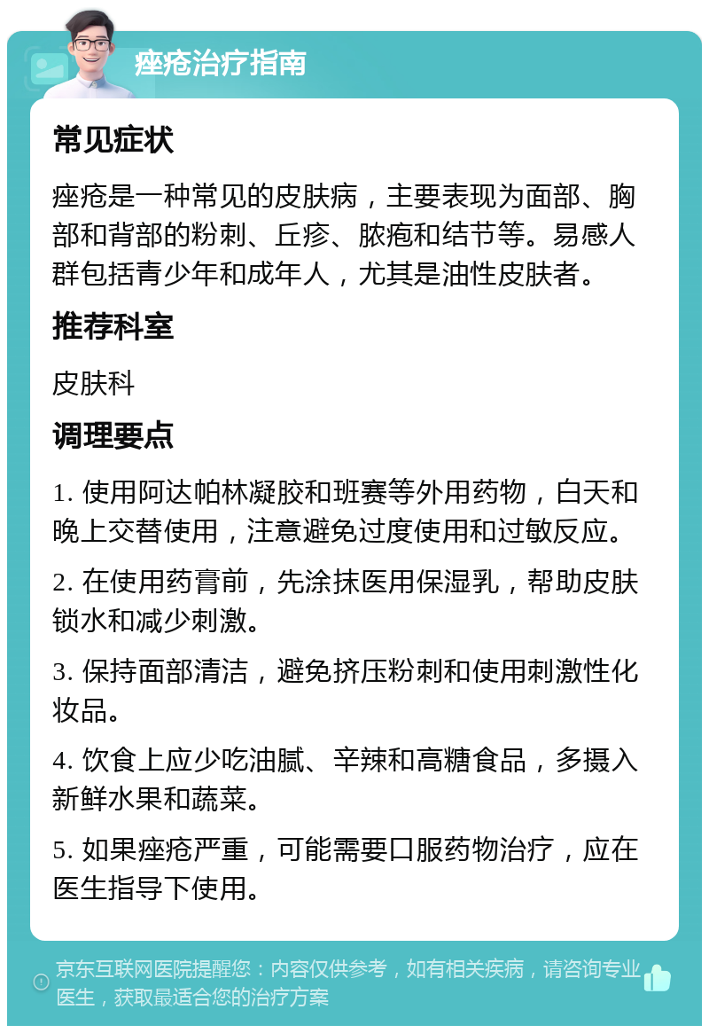 痤疮治疗指南 常见症状 痤疮是一种常见的皮肤病，主要表现为面部、胸部和背部的粉刺、丘疹、脓疱和结节等。易感人群包括青少年和成年人，尤其是油性皮肤者。 推荐科室 皮肤科 调理要点 1. 使用阿达帕林凝胶和班赛等外用药物，白天和晚上交替使用，注意避免过度使用和过敏反应。 2. 在使用药膏前，先涂抹医用保湿乳，帮助皮肤锁水和减少刺激。 3. 保持面部清洁，避免挤压粉刺和使用刺激性化妆品。 4. 饮食上应少吃油腻、辛辣和高糖食品，多摄入新鲜水果和蔬菜。 5. 如果痤疮严重，可能需要口服药物治疗，应在医生指导下使用。