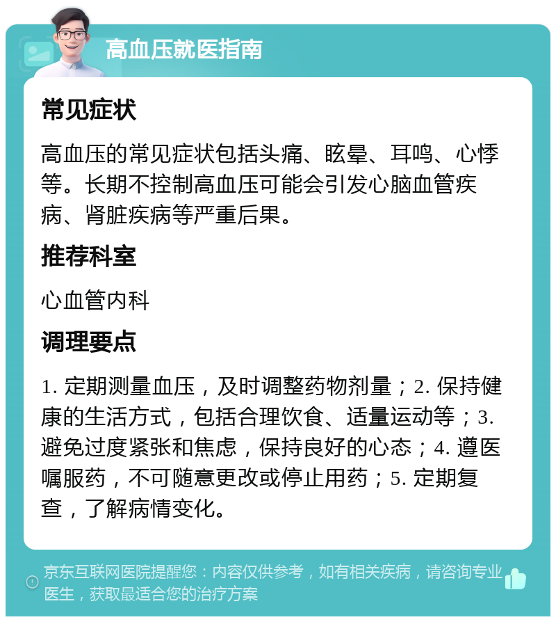 高血压就医指南 常见症状 高血压的常见症状包括头痛、眩晕、耳鸣、心悸等。长期不控制高血压可能会引发心脑血管疾病、肾脏疾病等严重后果。 推荐科室 心血管内科 调理要点 1. 定期测量血压，及时调整药物剂量；2. 保持健康的生活方式，包括合理饮食、适量运动等；3. 避免过度紧张和焦虑，保持良好的心态；4. 遵医嘱服药，不可随意更改或停止用药；5. 定期复查，了解病情变化。