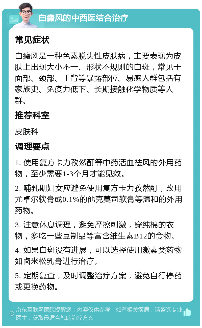 白癜风的中西医结合治疗 常见症状 白癜风是一种色素脱失性皮肤病，主要表现为皮肤上出现大小不一、形状不规则的白斑，常见于面部、颈部、手背等暴露部位。易感人群包括有家族史、免疫力低下、长期接触化学物质等人群。 推荐科室 皮肤科 调理要点 1. 使用复方卡力孜然酊等中药活血祛风的外用药物，至少需要1-3个月才能见效。 2. 哺乳期妇女应避免使用复方卡力孜然酊，改用尤卓尔软膏或0.1%的他克莫司软膏等温和的外用药物。 3. 注意休息调理，避免摩擦刺激，穿纯棉的衣物，多吃一些豆制品等富含维生素B12的食物。 4. 如果白斑没有进展，可以选择使用激素类药物如卤米松乳膏进行治疗。 5. 定期复查，及时调整治疗方案，避免自行停药或更换药物。