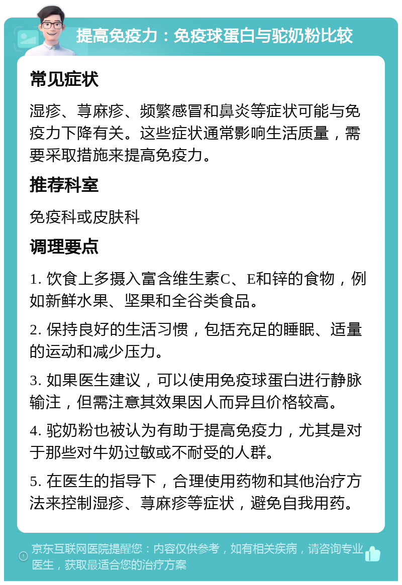 提高免疫力：免疫球蛋白与驼奶粉比较 常见症状 湿疹、荨麻疹、频繁感冒和鼻炎等症状可能与免疫力下降有关。这些症状通常影响生活质量，需要采取措施来提高免疫力。 推荐科室 免疫科或皮肤科 调理要点 1. 饮食上多摄入富含维生素C、E和锌的食物，例如新鲜水果、坚果和全谷类食品。 2. 保持良好的生活习惯，包括充足的睡眠、适量的运动和减少压力。 3. 如果医生建议，可以使用免疫球蛋白进行静脉输注，但需注意其效果因人而异且价格较高。 4. 驼奶粉也被认为有助于提高免疫力，尤其是对于那些对牛奶过敏或不耐受的人群。 5. 在医生的指导下，合理使用药物和其他治疗方法来控制湿疹、荨麻疹等症状，避免自我用药。