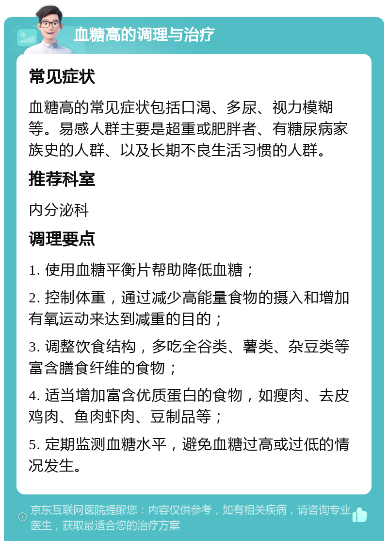 血糖高的调理与治疗 常见症状 血糖高的常见症状包括口渴、多尿、视力模糊等。易感人群主要是超重或肥胖者、有糖尿病家族史的人群、以及长期不良生活习惯的人群。 推荐科室 内分泌科 调理要点 1. 使用血糖平衡片帮助降低血糖； 2. 控制体重，通过减少高能量食物的摄入和增加有氧运动来达到减重的目的； 3. 调整饮食结构，多吃全谷类、薯类、杂豆类等富含膳食纤维的食物； 4. 适当增加富含优质蛋白的食物，如瘦肉、去皮鸡肉、鱼肉虾肉、豆制品等； 5. 定期监测血糖水平，避免血糖过高或过低的情况发生。