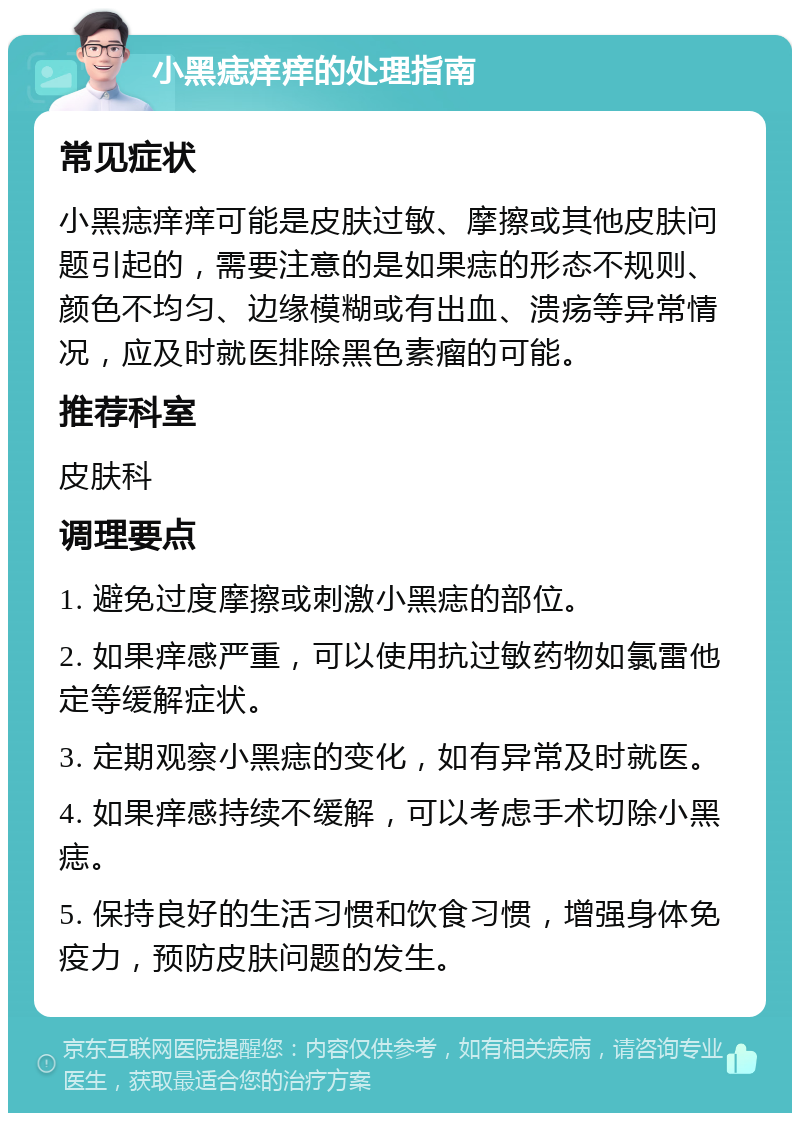 小黑痣痒痒的处理指南 常见症状 小黑痣痒痒可能是皮肤过敏、摩擦或其他皮肤问题引起的，需要注意的是如果痣的形态不规则、颜色不均匀、边缘模糊或有出血、溃疡等异常情况，应及时就医排除黑色素瘤的可能。 推荐科室 皮肤科 调理要点 1. 避免过度摩擦或刺激小黑痣的部位。 2. 如果痒感严重，可以使用抗过敏药物如氯雷他定等缓解症状。 3. 定期观察小黑痣的变化，如有异常及时就医。 4. 如果痒感持续不缓解，可以考虑手术切除小黑痣。 5. 保持良好的生活习惯和饮食习惯，增强身体免疫力，预防皮肤问题的发生。