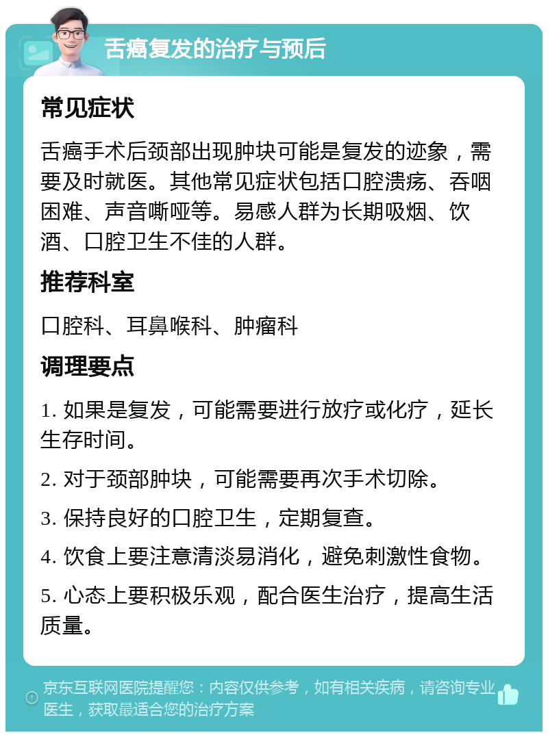 舌癌复发的治疗与预后 常见症状 舌癌手术后颈部出现肿块可能是复发的迹象，需要及时就医。其他常见症状包括口腔溃疡、吞咽困难、声音嘶哑等。易感人群为长期吸烟、饮酒、口腔卫生不佳的人群。 推荐科室 口腔科、耳鼻喉科、肿瘤科 调理要点 1. 如果是复发，可能需要进行放疗或化疗，延长生存时间。 2. 对于颈部肿块，可能需要再次手术切除。 3. 保持良好的口腔卫生，定期复查。 4. 饮食上要注意清淡易消化，避免刺激性食物。 5. 心态上要积极乐观，配合医生治疗，提高生活质量。