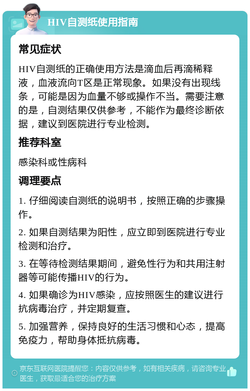 HIV自测纸使用指南 常见症状 HIV自测纸的正确使用方法是滴血后再滴稀释液，血液流向T区是正常现象。如果没有出现线条，可能是因为血量不够或操作不当。需要注意的是，自测结果仅供参考，不能作为最终诊断依据，建议到医院进行专业检测。 推荐科室 感染科或性病科 调理要点 1. 仔细阅读自测纸的说明书，按照正确的步骤操作。 2. 如果自测结果为阳性，应立即到医院进行专业检测和治疗。 3. 在等待检测结果期间，避免性行为和共用注射器等可能传播HIV的行为。 4. 如果确诊为HIV感染，应按照医生的建议进行抗病毒治疗，并定期复查。 5. 加强营养，保持良好的生活习惯和心态，提高免疫力，帮助身体抵抗病毒。