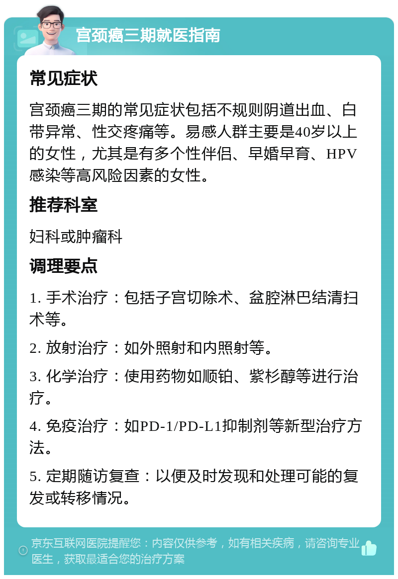 宫颈癌三期就医指南 常见症状 宫颈癌三期的常见症状包括不规则阴道出血、白带异常、性交疼痛等。易感人群主要是40岁以上的女性，尤其是有多个性伴侣、早婚早育、HPV感染等高风险因素的女性。 推荐科室 妇科或肿瘤科 调理要点 1. 手术治疗：包括子宫切除术、盆腔淋巴结清扫术等。 2. 放射治疗：如外照射和内照射等。 3. 化学治疗：使用药物如顺铂、紫杉醇等进行治疗。 4. 免疫治疗：如PD-1/PD-L1抑制剂等新型治疗方法。 5. 定期随访复查：以便及时发现和处理可能的复发或转移情况。