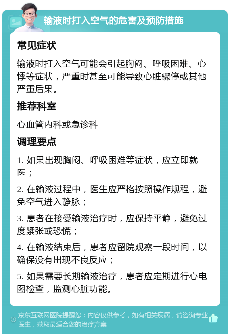 输液时打入空气的危害及预防措施 常见症状 输液时打入空气可能会引起胸闷、呼吸困难、心悸等症状，严重时甚至可能导致心脏骤停或其他严重后果。 推荐科室 心血管内科或急诊科 调理要点 1. 如果出现胸闷、呼吸困难等症状，应立即就医； 2. 在输液过程中，医生应严格按照操作规程，避免空气进入静脉； 3. 患者在接受输液治疗时，应保持平静，避免过度紧张或恐慌； 4. 在输液结束后，患者应留院观察一段时间，以确保没有出现不良反应； 5. 如果需要长期输液治疗，患者应定期进行心电图检查，监测心脏功能。