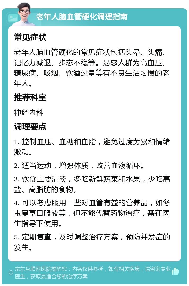 老年人脑血管硬化调理指南 常见症状 老年人脑血管硬化的常见症状包括头晕、头痛、记忆力减退、步态不稳等。易感人群为高血压、糖尿病、吸烟、饮酒过量等有不良生活习惯的老年人。 推荐科室 神经内科 调理要点 1. 控制血压、血糖和血脂，避免过度劳累和情绪激动。 2. 适当运动，增强体质，改善血液循环。 3. 饮食上要清淡，多吃新鲜蔬菜和水果，少吃高盐、高脂肪的食物。 4. 可以考虑服用一些对血管有益的营养品，如冬虫夏草口服液等，但不能代替药物治疗，需在医生指导下使用。 5. 定期复查，及时调整治疗方案，预防并发症的发生。