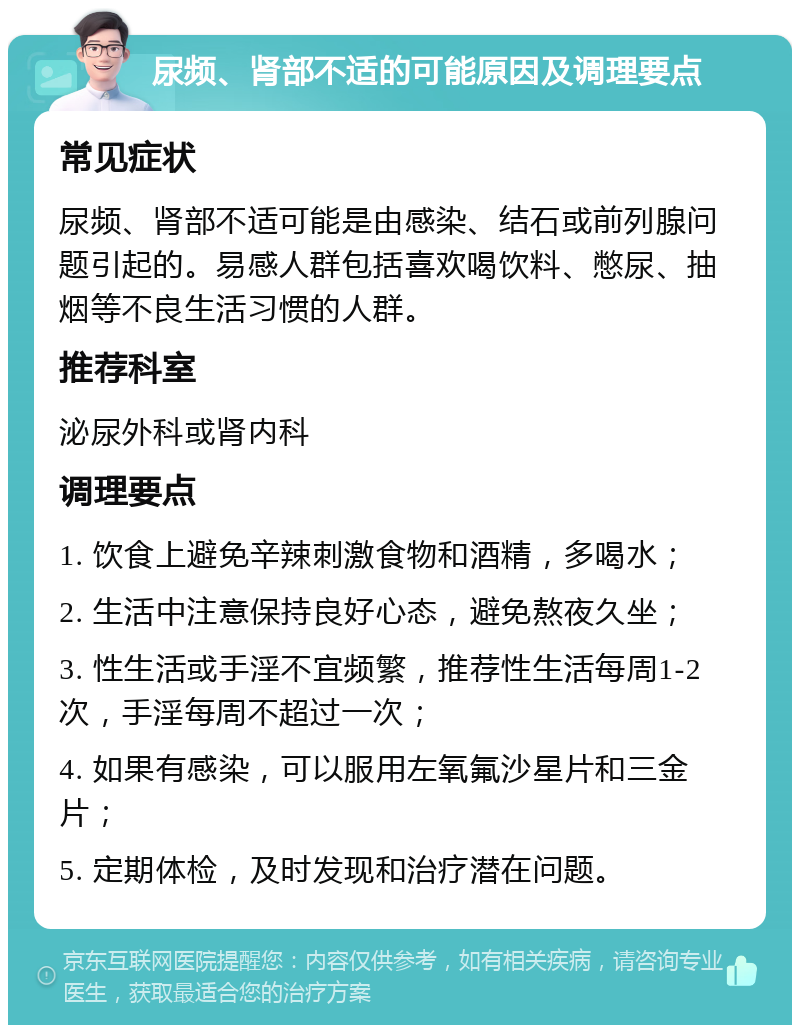 尿频、肾部不适的可能原因及调理要点 常见症状 尿频、肾部不适可能是由感染、结石或前列腺问题引起的。易感人群包括喜欢喝饮料、憋尿、抽烟等不良生活习惯的人群。 推荐科室 泌尿外科或肾内科 调理要点 1. 饮食上避免辛辣刺激食物和酒精，多喝水； 2. 生活中注意保持良好心态，避免熬夜久坐； 3. 性生活或手淫不宜频繁，推荐性生活每周1-2次，手淫每周不超过一次； 4. 如果有感染，可以服用左氧氟沙星片和三金片； 5. 定期体检，及时发现和治疗潜在问题。