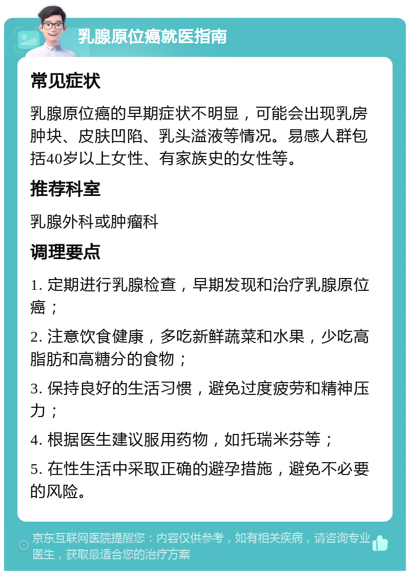 乳腺原位癌就医指南 常见症状 乳腺原位癌的早期症状不明显，可能会出现乳房肿块、皮肤凹陷、乳头溢液等情况。易感人群包括40岁以上女性、有家族史的女性等。 推荐科室 乳腺外科或肿瘤科 调理要点 1. 定期进行乳腺检查，早期发现和治疗乳腺原位癌； 2. 注意饮食健康，多吃新鲜蔬菜和水果，少吃高脂肪和高糖分的食物； 3. 保持良好的生活习惯，避免过度疲劳和精神压力； 4. 根据医生建议服用药物，如托瑞米芬等； 5. 在性生活中采取正确的避孕措施，避免不必要的风险。