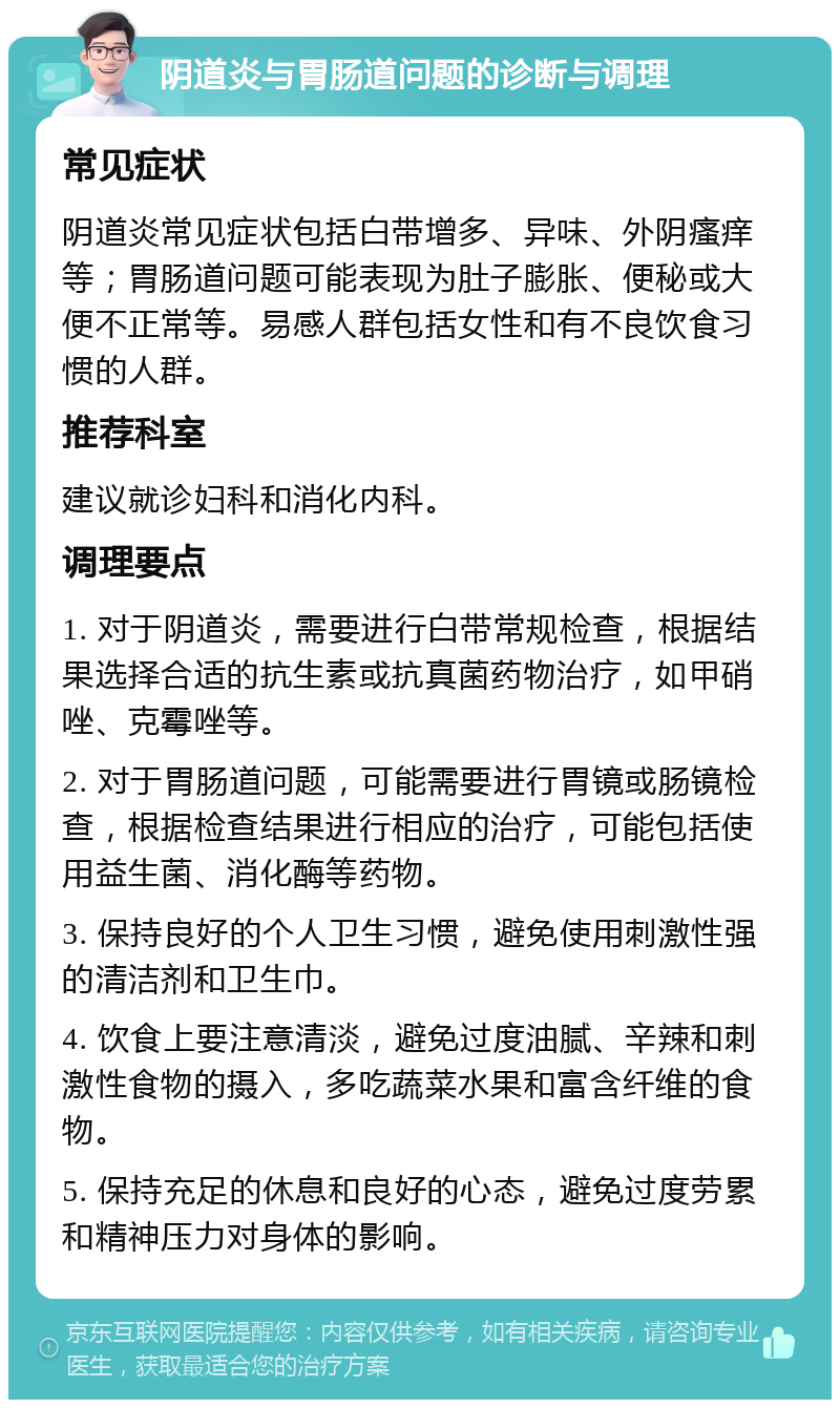 阴道炎与胃肠道问题的诊断与调理 常见症状 阴道炎常见症状包括白带增多、异味、外阴瘙痒等；胃肠道问题可能表现为肚子膨胀、便秘或大便不正常等。易感人群包括女性和有不良饮食习惯的人群。 推荐科室 建议就诊妇科和消化内科。 调理要点 1. 对于阴道炎，需要进行白带常规检查，根据结果选择合适的抗生素或抗真菌药物治疗，如甲硝唑、克霉唑等。 2. 对于胃肠道问题，可能需要进行胃镜或肠镜检查，根据检查结果进行相应的治疗，可能包括使用益生菌、消化酶等药物。 3. 保持良好的个人卫生习惯，避免使用刺激性强的清洁剂和卫生巾。 4. 饮食上要注意清淡，避免过度油腻、辛辣和刺激性食物的摄入，多吃蔬菜水果和富含纤维的食物。 5. 保持充足的休息和良好的心态，避免过度劳累和精神压力对身体的影响。