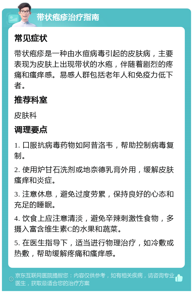 带状疱疹治疗指南 常见症状 带状疱疹是一种由水痘病毒引起的皮肤病，主要表现为皮肤上出现带状的水疱，伴随着剧烈的疼痛和瘙痒感。易感人群包括老年人和免疫力低下者。 推荐科室 皮肤科 调理要点 1. 口服抗病毒药物如阿昔洛韦，帮助控制病毒复制。 2. 使用炉甘石洗剂或地奈德乳膏外用，缓解皮肤瘙痒和炎症。 3. 注意休息，避免过度劳累，保持良好的心态和充足的睡眠。 4. 饮食上应注意清淡，避免辛辣刺激性食物，多摄入富含维生素C的水果和蔬菜。 5. 在医生指导下，适当进行物理治疗，如冷敷或热敷，帮助缓解疼痛和瘙痒感。